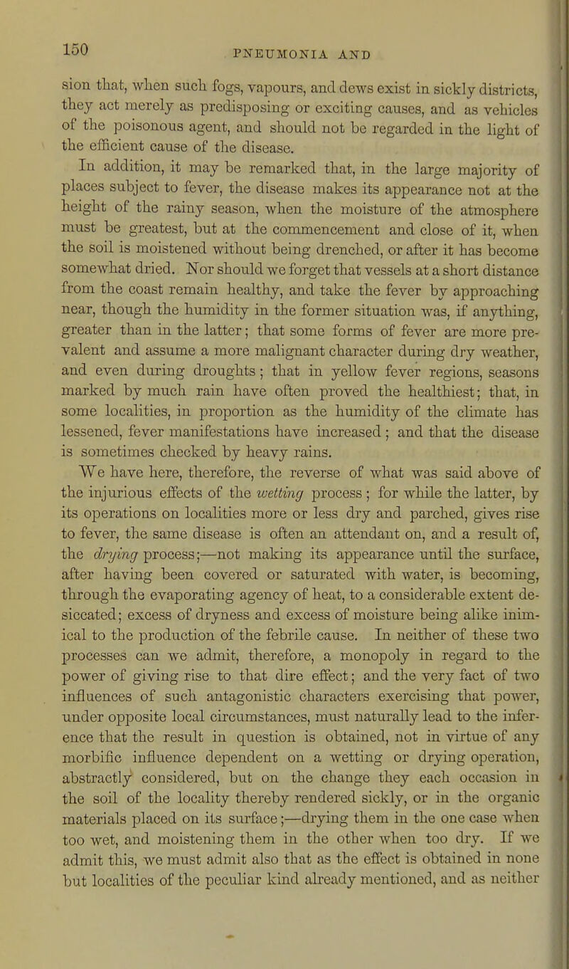 I sion that, when such fogs, vapours, and dews exist in sickly districts, they act merely as predisposing or exciting causes, and as vehicles of the poisonous agent, and should not be regarded in the light of the efficient cause of the disease. In addition, it may be remarked that, in the large majority of places subject to fever, the disease makes its appearance not at the height of the rainy season, when the moisture of the atmosphere must be greatest, but at the commencement and close of it, when the soil is moistened without being drenched, or after it has become somewhat dried. Nor should we forget that vessels at a short distance from the coast remain healthy, and take the fever by approaching near, though the humidity in the former situation was, if anything, greater than in the latter; that some forms of fever are more pre- valent and assume a more malignant character during dry weather, and even during droughts; that in yellow fever regions, seasons marked by much rain have often proved the healthiest; that, in some localities, in proportion as the humidity of the climate has lessened, fever manifestations have increased ; and that the disease is sometimes checked by heavy rains. We have here, therefore, the reverse of what was said above of the injurious effects of the wetting process ; for while the latter, by its operations on localities more or less dry and parched, gives rise to fever, the same disease is often an attendant on, and a result of, the drying process;—not making its appearance until the surface, after having been covered or saturated with water, is becoming, through the evaporating agency of heat, to a considerable extent de- siccated; excess of dryness and excess of moisture being alike inim- ical to the production of the febrile cause. In neither of these two processes can we admit, therefore, a monopoly in regard to the power of giving rise to that dire effect; and the very fact of two influences of such antagonistic characters exercising that power, under opposite local circumstances, must naturally lead to the iofer- ence that the result in question is obtained, not in virtue of any morbific influence dependent on a wetting or drying operation, abstractly considered, but on the change they each occasion in the soil of the locality thereby rendered sickly, or in the organic materials placed on its surface;—drying them in the one case Avhen too wet, and moistening them in the other when too dry. If we admit this, we must admit also that as the effect is obtained in none but localities of the peculiar kind already mentioned, and as neither