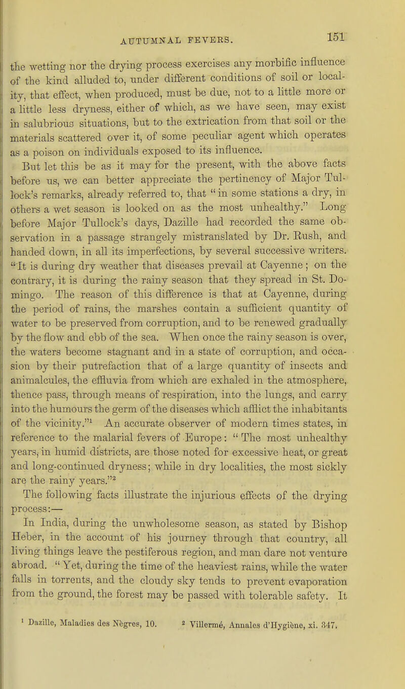 tte wetting nor the drying process exercises any morbific influence of the kind alluded to, under different conditions of soil or local- ity, that effect, when produced, must be due, not to a little more or a little less dryness, either of which, as we have seen, may exist in salubrious situations, but to the extrication from that soil or the materials scattered over it, of some peculiar agent which operates as a poison on individuals exposed to its influence. But let this be as it may for the present, -with the above facts before us, we can better appreciate the pertinency of Major Tul- lock's remarks, already referred to, that  in some stations a dry, in others a wet season is looked on as the most unhealthy. Long before Major TuUock's days, Dazille had recorded the same ob- servation in a passage strangely mistranslated by Dr. Eush, and handed down, in all its imperfections, by several successive writers. It is during dry weather that diseases prevail at Cayenne ; on the contrary, it is diiring the rainy season that they spread in St. Do- mingo. The reason of this difference is that at Cayenne, during the period of rains, the marshes contain a sufficient quantity of water to be preserved from corruption, and to be renewed gradually by the flow and ebb of the sea. When once the rainy season is over, the waters become stagnant and in a state of corruption, and occa- sion by their putrefaction that of a large quantity of insects and animalcules, the effluvia from which are exhaled in the atmosphere, thence pass, through means of respiration, into the lungs, and carr}'- into the humours the germ of the diseases which afflict the inhabitants of the vicinity.^ An accurate observer of modern times states, in reference to the malarial fevers of Europe:  The most unhealthy years, in humid districts, are those noted for excessive heat, or great and long-continued dryness; while in dry localities, the most sickly are the rainy years.^ The following facts illustrate the injurious effects of the drying process:— In India, during the unwholesome season, as stated by Bishop Heber, in the account of his journey through that country, all living things leave the pestiferous region, and man dare not venture abroad.  Yet, during the time of the heaviest rains, while the water falls in torrents, and the cloudy sky tends to prevent evaporation from the ground, the forest may be passed with tolerable safety. It ' Dazille, Maladies des Nfegres, 10. 2 Villerm6, Annales d'Hygibae, xi. 347.