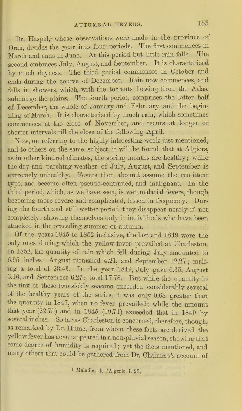 - Dr. HaspeV whose observations were made in the province of Oran, divides the year into four periods. The first commences in March and ends in June. At this period but little rain falls. The •second embraces July, August, and September. It is characterized by much dryness. The third period commences in October and ends during the course of December. Eain now commences, and falls in showers, which, with the torrents flowing from the Atlas, submerge the plains. The fourth period comprises the latter half of December, the whole of January and February, and the begin- ning of March. It is characterized by much rain, which sometimes eommences at the close of November, and recurs at longer or shorter intervals till the close of the following April Now, on referring to the highly interesting work just mentioned, and to others on the same subject, it will be found that at Algiers, as in other kindred climates, the spring months are healthy; while the dry and parching weather of July, August, and September is extremely unhealthy. Fevers then abound, assume the remittent type, and become often pseudo-continued, and malignant. In the third period, which, as we have seen, is wet, malarial fevers, though becoming more severe and complicated, lessen in frequency. Dur- ing the fourth and still wetter period they disappear nearly if not. completely; showing themselves only in individuals who have been attacked in the preceding summer or autumn. Of the years 1845 to 1852 inclusive, the last and 1849 were the only ones during which the yellow fever prevailed at Charleston. In 1852, the quantity of rain which fell during July amounted to 6.95 inches; August furnished 4.21, and September 12.27; mak- ing a total of 23.43. In the year 1849, July gave 6.35, August 5.16, and September 6.27 ; total 17.78. But while the quantity in the first of these two sickly seasons exceeded considerably several of the healthy years of the series, it was only 0.68 greater than the quantity in 1847, when no fever prevailed; while the amount that year (22.76) and in 1845 (19.71) exceeded that in 1849 by several inches. So far as Charleston is concerned, therefore, though, as remarked by Dr. Hume, from whom these facts are derived, the yellow fever has never appeared in a non-pluvial season, showing that some degree of humidity is required; yet the facts mentioned, and many others that could be gathered from Dr, Chalmers's account of ' Maladies de I'Algerie, i. 28.