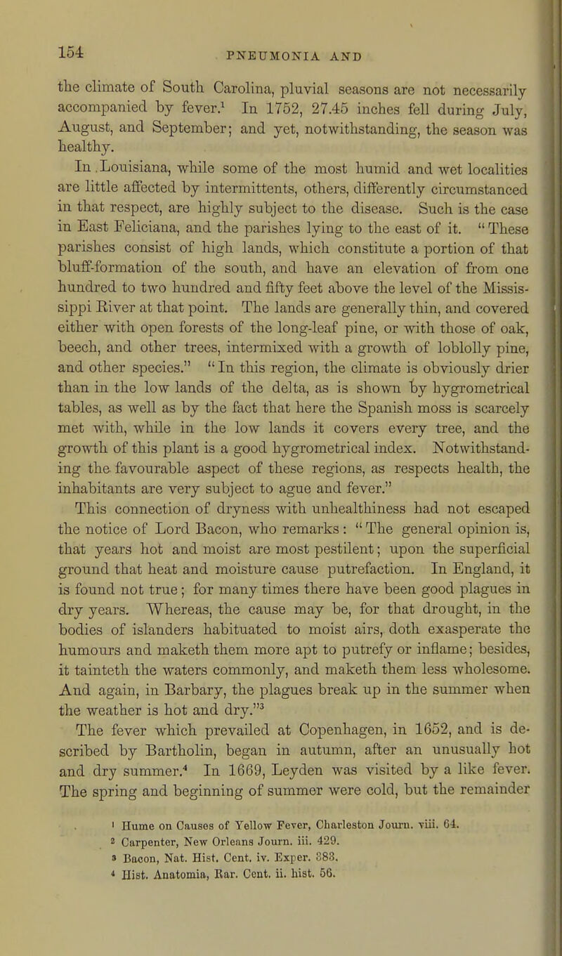 154: the climate of South Carolina, pluvial seasons are not necessarily accompanied by fever.^ In 1752, 27.45 inches fell during July, August, and September; and yet, notwithstanding, the season was healthy. In. Louisiana, while some of the most humid and wet localities are little affected by intermittents, others, differently circumstanced in that respect, are highly subject to the disease. Such is the case in East Feliciana, and the parishes lying to the east of it.  These parishes consist of high lands, which constitute a portion of that bluff-formation of the south, and have an elevation of from one hundred to two hundred and fifty feet above the level of the Missis- sippi River at that point. The lands are generally thin, and covered either with open forests of the long-leaf pine, or with those of oak, beech, and other trees, intermixed with a growth of loblolly pine, and other species.  In this region, the climate is obviously drier than in the low lands of the delta, as is shown by hygrometrical tables, as well as by the fact that here the Spanish moss is scarcely met with, while in the low lands it covers every tree, and the growth of this plant is a good hygrometrical index. Notwithstand- ing the favourable aspect of these regions, as respects health, the inhabitants are very subject to ague and fever. This connection of dryness with unhealthiness had not escaped the notice of Lord Bacon, who remarks:  The general opinion is, that years hot and moist are most pestilent; upon the superficial ground that heat and moisture cause putrefaction. In England, it is found not true; for many times there have been good plagues in dry years. Whereas, the cause may be, for that drought, in the bodies of islanders habituated to moist airs, doth exasperate the humoiirs and maketh them more apt to putrefy or inflame; besides, it tainteth the waters commonly, and maketh them less wholesome. And again, in Barbary, the plagues break up in the summer when the weather is hot and dry.^ The fever which prevailed at Copenhagen, in 1652, and is de- scribed by Bartholin, began in autumn, after an unusually hot and dry summer. In 1669, Leyden was visited by a like fever. The spring and beginning of summer were cold, but the remainder ' Hume on Causes of Yellow Fever, Charleston Journ. -viii. 64. 2 Carpenter, New Orleans Journ. iii. 429. » Bacon, Nat. Hist. Cent, iv. Exper. 383.