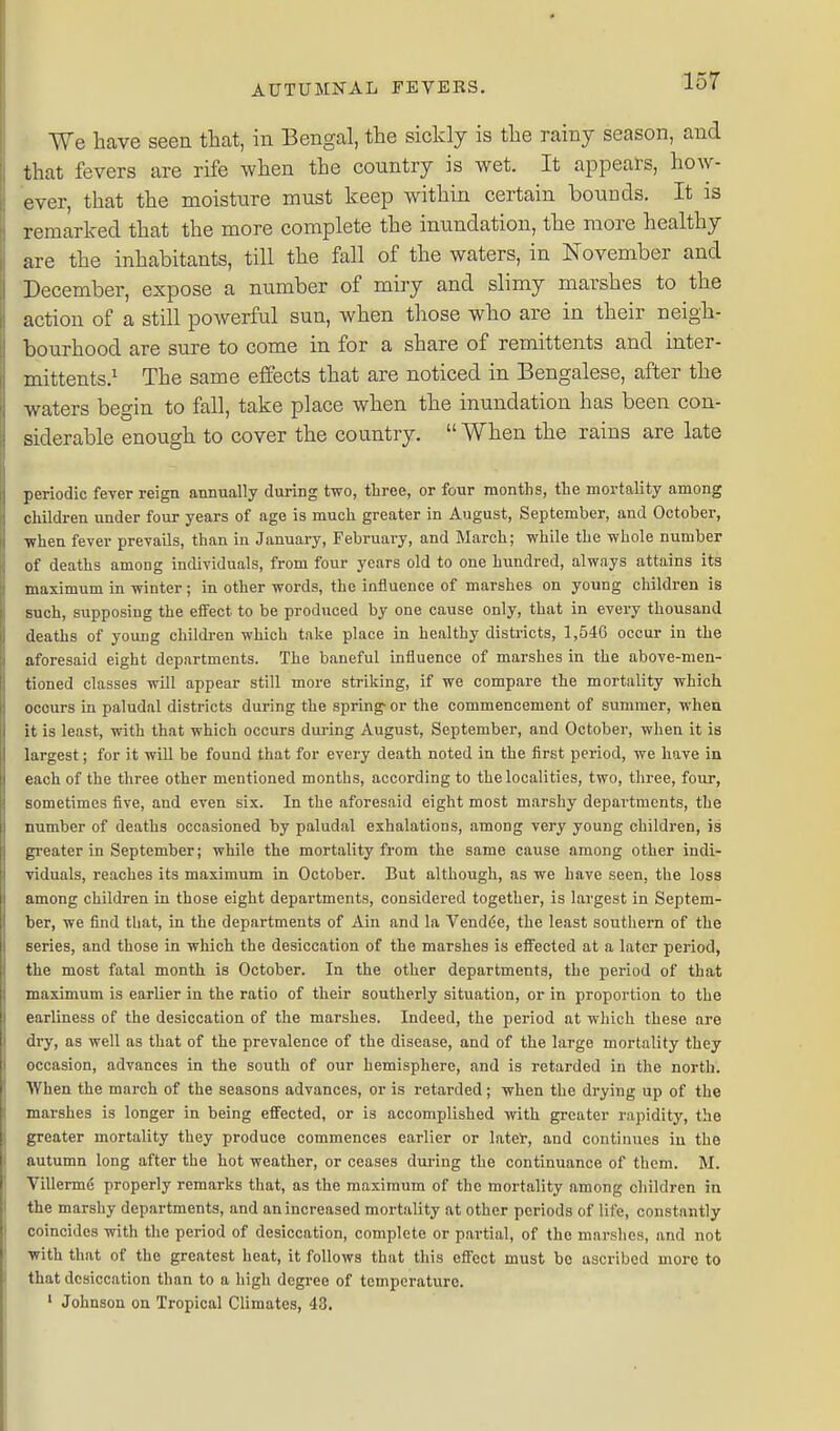 We have seen that, in Bengal, the sickly is the rainy season, and that fevers are rife when the country is wet. It appears, how- ever, that the moisture must keep within certain bounds. It is remarked that the more complete the inundation, the more healthy are the inhabitants, till the fall of the waters, in November and December, expose a number of miry and slimy marshes to the action of a still powerful sun, when those who are in their neigh- bourhood are sure to come in for a share of remittents and inter- mittents.^ The same effects that are noticed in Bengalese, after the waters begin to fall, take place when the inundation has been con- siderable enough to cover the country.  When the rains are late periodic fever reiga annually during two, three, or four months, the mortality among children under four years of age is much greater in August, September, and October, •when fever prevails, than in January, February, and March; while the whole number of deaths among individuals, from four years old to one hundred, always attains its maximum in winter; in other words, the influence of marshes on young children is such, supposing the effect to be produced by one cause only, that in every thousand deaths of young childi-en which take place in healthy districts, 1,546 occur in the aforesaid eight departments. The baneful influence of marshes in the above-men- tioned classes will appear still more striking, if we compare the mortality which occurs in paludal districts during the spring- or the commencement of summer, whea it is least, with that which occurs during August, September, and October, when it is largest; for it will be found that for every death noted in the first period, we have in each of the three other mentioned months, according to the localities, two, three, four, sometimes five, and even six. In the aforesaid eight most marshy departments, the number of deaths occasioned by paludal exhalations, among very young children, is greater in September; while the mortality from the same cause among other indi- viduals, reaches its maximum in October. But although, as we have seen, the loss among children in those eight departments, considered together, is largest in Septem- ber, we find that, in the departments of Ain and la Vendde, the least southern of the series, and those in which the desiccation of the marshes is effected at a later period, the most fatal month is October. In the other departments, the period of that maximum is earlier in the ratio of their southerly situation, or in proportion to the earliness of the desiccation of the marshes. Indeed, the period at which these are dry, as well as that of the prevalence of the disease, and of the large mortality they occasion, advances in the south of our hemisphere, and is retarded in the north. When the march of the seasons advances, or is retarded; when the drying up of the marshes is longer in being effected, or is accomplished with greater rapidity, the greater mortality they produce commences earlier or latel, and continues in the autumn long after the hot weather, or ceases dui-ing the continuance of them. M. Villerme properly remarks that, as the maximum of the mortality among children in the marshy departments, and an increased mortality at other periods of life, constantly coincides with the period of desiccation, complete or partial, of the marshes, and not with that of the greatest heat, it follows that this effect must be ascribed more to that desiccation than to a high degree of temperature. ' Johnson on Tropical Climates, 43.