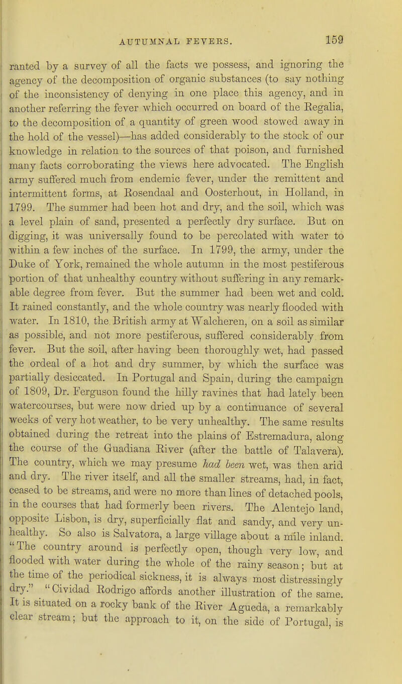 ranted by a survey of all the facts we possess, and ignoring the agency of the decomposition of organic substances (to say nothing of the inconsistency of denying in one place this agency, and in another referring the fever which occurred on board of the Eegalia, to the decomposition of a quantity of green wood stowed away in the hold of the vessel)—has added considerably to the stock of our knowledge in relation to the sources of that poison, and furnished many facts corroborating the views here advocated. The English army suffered much from endemic fever, under the remittent and intermittent forms, at Eosendaal and Oosterhout, in Holland, in 1799. The summer had been hot and dry, and the soil, which was a level plain of sand, presented a perfectly dry surface. But on digging, it was universally found to be percolated with water to within a few inches of the surface. In 1799, the army, under the Duke of York, remained the whole autumn in the most pestiferous portion of that unhealthy country without suffering in any remark- able degree from fever. But the summer had been wet and cold. It rained constantly, and the whole country was nearly flooded with water. In 1810, the British army at Walcheren, on a soil as similar as possible, and not more pestiferous, suffered considerably from fever. But the soil, after having been thoroughly wet, had passed the ordeal of a hot and dry summer, by which the surface was partially desiccated. In Portugal and Spain, during the campaign of 1809, Dr. Ferguson found the hilly ravines that had lately been watercourses, but were now dried up by a continuance of several weeks of very hot weather, to be very unhealthy. The same results obtained during the retreat into the plains of Estremadura, along the course of the Guadiana Eiver (after the battle of Talavera). The country, which we may presume had been wet, was then arid and dry. The river itself, and aU the smaller streams, had, in fact, ceased to be streams, and were no more than lines of detached pools, in the courses that had formerly been rivers. The Alentejo land, opposite Lisbon, is dry, superficially flat and sandy, and very un- healthy. So also is Salvatora, a large village about a mile inland. The country around is perfectly open, though very low, and flooded with water during the whole of the rainy season; but at the time of the periodical sickness, it is always most distressingly dry.  Cividad Eodrigo affords another iUustration of the same. It is situated on a rocky bank of the Eiver Agueda, a remarkably clear stream; but the approach to it, on the side of Portuiral, is