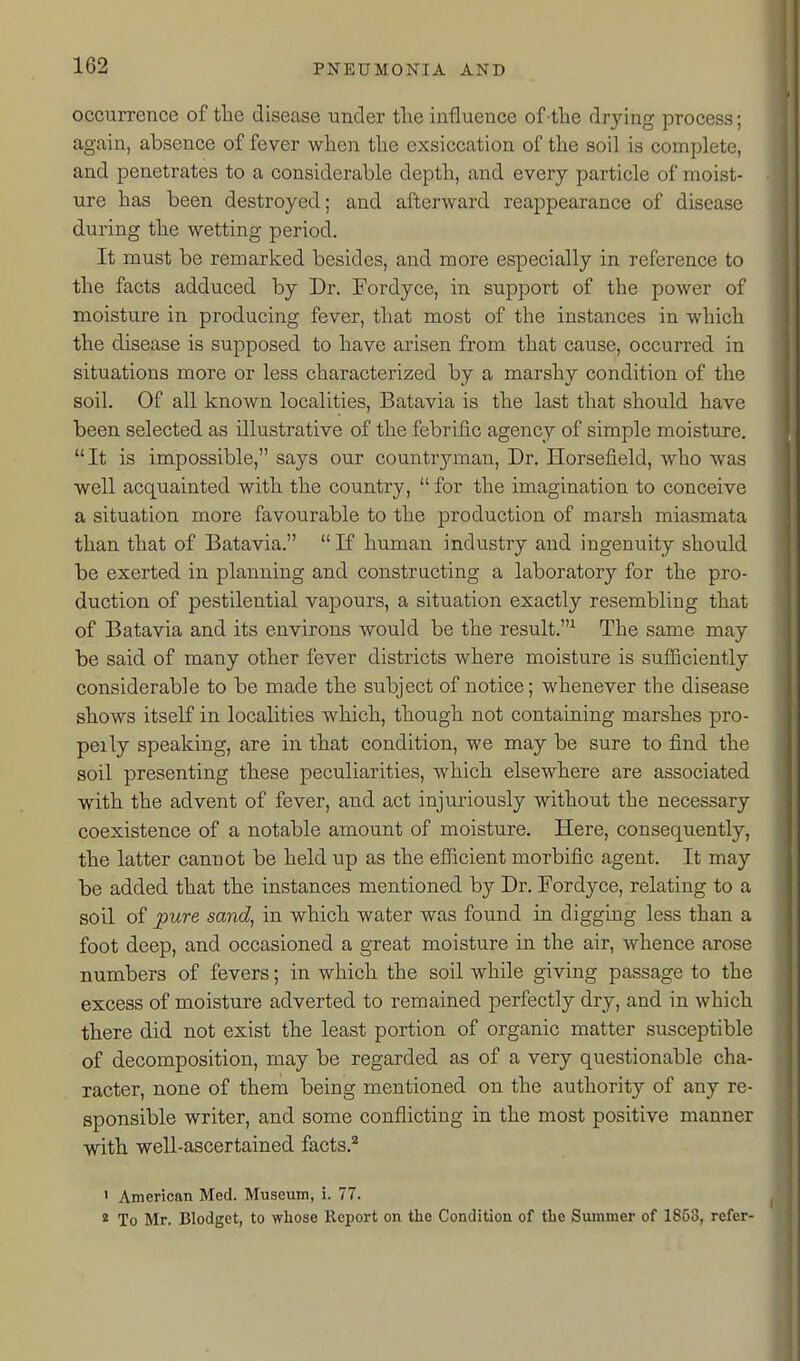 occurrence of the disease under the influence of the drying process; again, absence of fever when the exsiccation of the soil is complete, and penetrates to a considerable depth, and every particle of moist- ure has been destroyed; and afterward reappearance of disease during the wetting period. It must be remarked besides, and more especially in reference to the facts adduced by Dr. Fordyce, in support of the power of moisture in producing fever, that most of the instances in which the disease is supposed to have arisen from that cause, occurred in situations more or less characterized by a marshy condition of the soil. Of all known localities, Batavia is the last that should have been selected as illustrative of the febrific agency of simple moisture. It is impossible, says our countryman. Dr. Horsefield, who was well acquainted with the country,  for the imagination to conceive a situation more favourable to the production of marsh miasmata than that of Batavia. If human industry and ingenuity should be exerted in planning and constructing a laborator}'' for the pro- duction of pestilential vapours, a situation exactly resembling that of Batavia and its environs would be the result.^ The same may be said of many other fever districts where moisture is sufficiently considerable to be made the subject of notice; whenever the disease shows itself in localities which, though not containing marshes pro- peily speaking, are in that condition, we may be sure to find the soil presenting these peculiarities, which elsewhere are associated with the advent of fever, and act injuriously without the necessary coexistence of a notable amount of moisture. Here, consequently, the latter cannot be held up as the efficient morbific agent. It may be added that the instances mentioned by Dr. Fordyce, relating to a soil of pure sand, in which water was found in digging less than a foot deep, and occasioned a great moisture in the air, whence arose numbers of fevers; in which the soil while giving passage to the excess of moisture adverted to remained perfectly dry, and in which there did not exist the least portion of organic matter susceptible of decomposition, may be regarded as of a very questionable cha- racter, none of them being m-entioned on the authority of any re- sponsible writer, and some conflicting in the most positive manner with well-ascertained facts.* > American Med. Museum, i. 77. * To Mr. Blodget, to wliose lleport on the Condition of the Summer of 1863, refer-