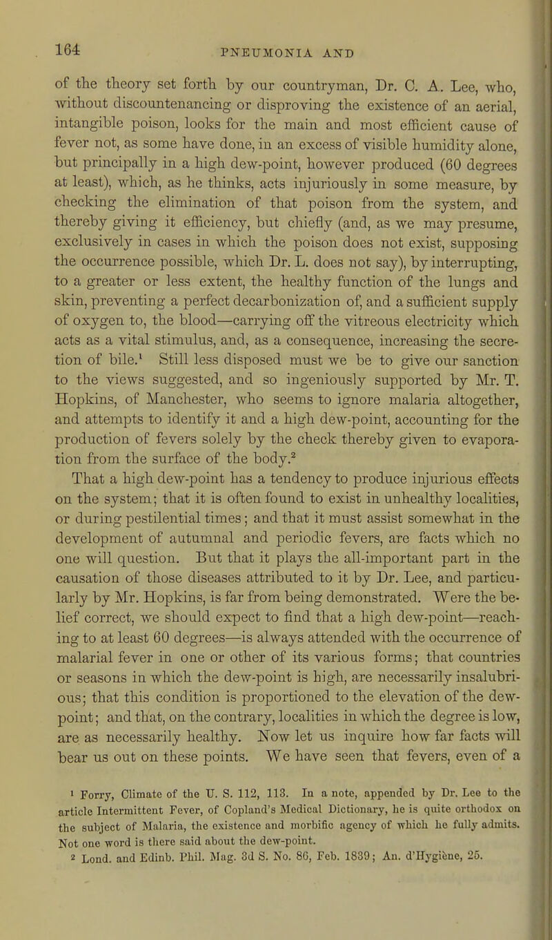 of the theory set forth by our countryman, Dr. C. A. Lee, who, without discountenancing or disproving the existence of an aerial, intangible poison, looks for the main and most efficient cause of fever not, as some have done, in an excess of visible humidity alone, but principally in a high dew-point, however produced (60 degrees at least), which, as he thinks, acts injuriously in some measure, by checking the elimination of that poison from the system, and thereby giving it efficiency, but chiefly (and, as we may presume, exclusively in cases in which the poison does not exist, supposing the occurrence possible, which Dr. L. does not say), by interrupting, to a greater or less extent, the healthy function of the lungs and skin, preventing a perfect decarbonization of, and a sufficient supply of oxygen to, the blood—carrying off the vitreous electricity which acts as a vital stimulus, and, as a consequence, increasing the secre- tion of bile.' Still less disposed must we be to give our sanction to the views suggested, and so ingeniously supported by Mr. T. Hopkins, of Manchester, who seems to ignore malaria altogether, and attempts to identify it and a high dew-point, accounting for the production of fevers solely by the check thereby given to evapora- tion from the surface of the body.^ That a high dew-point has a tendency to produce injurious effects on the system; that it is often found to exist in unhealthy localities, or during pestilential times; and that it must assist somewhat in the development of autumnal and periodic fevers, are facts which no one will question. But that it plays the all-important part in the causation of those diseases attributed to it by Dr. Lee, and particu- larly by Mr. Hopkins, is far from being demonstrated. Were the be- lief correct, we should expect to find that a high dew-point—reach- ing to at least 60 degrees—is always attended with the occurrence of malarial fever in one or other of its various forms; that countries or seasons in which the dew-point is high, are necessarily insalubri- ous; that this condition is proportioned to the elevation of the dew- point ; and that, on the contrary, localities in which the degree is low, are as necessarily healthy. Now let us inquire how far facts will bear us out on these points. We have seen that fevers, even of a • Forry, Climate of the U. S. 112, 113. In a note, appended by Dr. Lee to the article Intermittent Fever, of Copland's Medical Dictionary, he is quite orthodox on the subject of Malaria, the existence and morbific agency of -which he fully admits. Not one word is tliere said about the dew-point. 2 Lond. and Edinb. Phil. Mag. 3d S. No. 86, Feb. 1839; An. d'llygifene, 25.