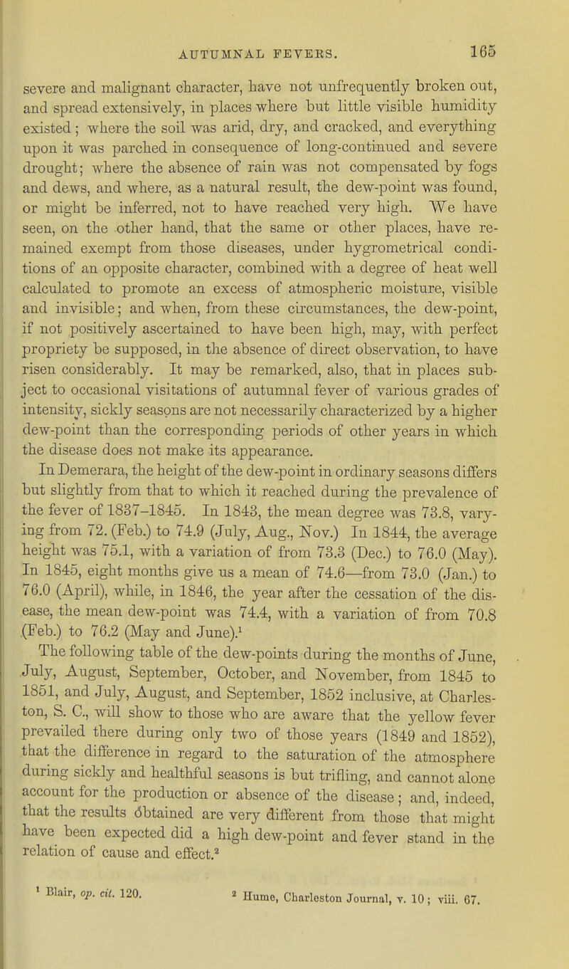 severe and malignant character, have not unfrequently broken out, and spread extensively, in places where but little visible humidity existed; where the soil was arid, dry, and cracked, and everything upon it was parched in consequence of long-continued and severe drought; where the absence of rain was not compensated by fogs and dews, and where, as a natural result, the dew-point was found, or might be inferred, not to have reached very high. We have seen, on the other hand, that the same or other places, have re- mained exempt from those diseases, under hygrometrical condi- tions of an opposite character, combined with a degree of heat well calculated to promote an excess of atmospheric moisture, visible and invisible; and when, from these circumstances, the dew-point, if not positively ascertained to have been high, may, with perfect propriety be supposed, in the absence of direct observation, to have risen considerably. It may be remarked, also, that in places sub- ject to occasional visitations of autumnal fever of various grades of intensity, sickly seasons are not necessarily characterized by a higher dew-point than the corresponding periods of other years in which the disease does not make its appearance. In Demerara, the height of the dew-point in ordinary seasons differs but slightly from that to which it reached during the prevalence of the fever of 1837-1845. In 1843, the mean degree was 73.8, vary- ing from 72. (Feb.) to 74.9 (July, Aug., Nov.) In 1844, the average height was 75.1, with a variation of from 73.3 (Dec.) to 76.0 (May). In 1845, eight months give us a mean of 74.6—from 73.0 (Jan.) to 76.0 (April), while, in 1846, the year after the cessation of the dis- ease, the mean dew-point was 74.4, with a variation of from 70.8 .(Feb.) to 76.2 (May and June)} The following table of the dew-points during the months of June, July, August, September, October, and November, from 1845 to 1851, and July, August, and September, 1852 inclusive, at Charles- ton, S. C, wiU show to those who are aware that the yellow fever prevailed there during only two of those years (1849 and 1862), that the difference in regard to the saturation of the atmosphere during sickly and healthful seasons is but trifling, and cannot alone account for the production or absence of the disease ; and, indeed, that the results Obtained are very different from those that might have been expected did a high dew-point and fever stand in the relation of cause and effect.^ ' Blair, op. cit. 120. ^ Ilurao, Charleston Journal, v. 10; viii. 67.