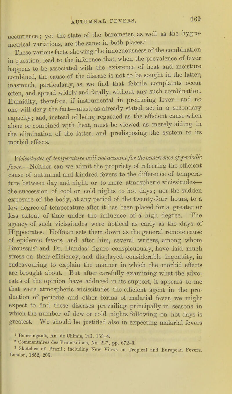 occurrence; yet the state of the barometer, as well as the hygro- metrical variations, are the same in both places.^ These various facts, showing the innocuousness of the combination in question, lead to the inference that, when the prevalence of fever happens to be associated with the existence of heat and moisture combined, the cause of the disease is not to be sought in the latter, inasmuch, particularly, as we find that febrile complaints occur often, and spread widely and fatally, without any such combination. Humidity, therefore, if instrumental in producing fever—and no one will deny the fact—must, as already stated, act in a secondary capacity; and, instead of being regarded as the efficient cause when alone or combined with heat, must be viewed as merely aiding in the elimination of the latter, and predisposing the system to its morbid effects. Vicissitudes of temperature will not account for the occurrence of periodic fever.—Neither can we admit the propriety of referring the efficient cause of autumnal and kindred fevers to the difference of tempera- ture between day and night, or to mere atmospheric vicissitudes—• the succession of cool or cold nights to hot days; nor the sudden exposure of the body, at any period of the twenty-four hours, to a low degree of temperature after it has been placed for a greater or less extent of time under the influence of a high degree. The agency of such vicissitudes were noticed as early as the days of Hippocrates. Hoffman sets them down as the general remote ca.use of epidemic fevers, and after him, several writers, among whom Broussais^ and Dr. Dundas^ figure conspicuously, have laid much stress on their efficiency, and displayed considerable ingenuity, in endeavouring to explain the manner in which the morbid effects are brought about. But after carefully examining what the advo- cates of the opinion have adduced in its support, it appears to me that were atmospheric vicissitudes the efficient agent in the pro- duction of periodic and other forms of malarial fever, we might expect to find these diseases prevailing principally in seasons in which the number of dew or cold nights following on hot days is greatest. We should be justified also in expecting malarial fevers ' Boussingault, An. de Chimie, Ivii. 153-4. 2 Comraentaires dea Propositions, No. 227, pp. 672-3. * Sketches of Brazil; including New Views on Tropical and European Fevers. London, 1852, 205.