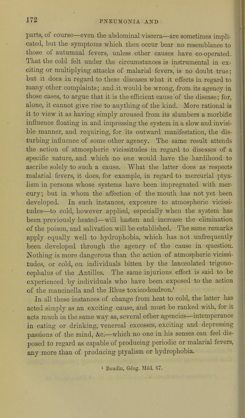 p parts, of course—even the abdominal viscera—are sometimes impli- cated, but the symptoms which then occur bear no resemblance to those of autumnal fevers, unless other causes have co-operated. ' That the cold felt under the circumstances is instrumental in ex- ] citing or multiplying attacks of malarial fevers, is no doubt true; 1 but it does in regard to these diseases what it effects in regard to many other complaints; and it would be wrong, from its agency in ; those cases, to argue that it is the efiicient cause of the disease; for, alone, it cannot give rise to anything of the kind. More rational is it to view it as having simply aroused from its slumbers a morbific influence floating in and impressing the system in a slow and invisi- ble manner, and requiring, for its outward manifestation, the dis- turbing influence of some other agency. The same result attends the action of atmospheric vicissitudes in regard to diseases of a specific nature, and which no one would have the hardihood to ascribe solely to such a cause. What the latter does as respects malarial fevers, it does, for example, in regard to mercurial ptya- lism in persons whose systems have been impregnated with mer- cury ; but in whom the affection of the mouth has not yet been developed. In such instances, exposure to atmospheric vicissi- tudes—to cold, however applied, especially when the system has been previously heated—will hasten and increase the elimination of the poison, and salivation will be established. The same remarks apply equally well to hydrophobia, which has not unfrequently been developed through the agency of the cause in question. iNothing is more dangerous than the action of atmospheric vicissi- tudes, or cold, on individuals bitten by the lanceolated trigono- cephalus of the Antilles. The same injurious effect is said to be experienced by individuals who have been exposed to the action of the mancinella and the Ehus toxicodendron.^ In all these instances of change from heat to cold, the latter has acted simply as an exciting cause, and must be ranked with, for it acts much in the same way as, several other agencies—intemperance in eating or drinking, venereal excesses, exciting and depressing passions of the mind, &c.—which no one in his senses can feel dis- posed to regard as capable of producing periodic or malarial fevers, any more than of producing ptyalism or hydrophobia. » Boudin, G6og. Mdd. 67.