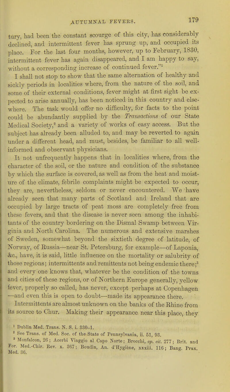 tury, had been the constant scourge of this city, has considerably declined, and intermittent fever has sprung up, and occupied its place. For the last four months, however, up to February, 1830, intermittent fever has again disappeared, and I am happy to say, without a corresponding increase of continued fever.^ I shall not stop to show that the same alternation of healthy and sickly periods in localities where, from the nature of the soil, and some of their external conditions, fever might at first sight be ex- pected to arise annually, has been noticed in this country and else- where. The task would offer no difiiculty, for facts to the point could be abundantly supplied by the Transactions of our State Medical Society,^ and a variety of works of easy access. But the subject has already been alluded to, and may be reverted to again under a different head, and must, besides, be familiar to all well- informed and observant physicians. It not unfrequently happens that in localities where, from the character of the soil, or the nature and condition of the substance by which the surface is covered, as well as from the heat and moist- ure of the climate, febrile complaints might be expected to occur, they are, nevertheless, seldom or never encountered. We have already seen that many parts of Scotland and Ireland that are occupied by large tracts of peat moss are completely free from these fevers, and that the disease is never seen among the inhabi- tants of the country bordering on the Dismal Swamp between Vir- ginia and North Carolina. The numerous and extensive marshes of Sweden, somewhat beyond the sixtieth degree of latitude, of Norway, of Eussia—near St. Petersburg, for example—of Laponia, &c., have, it is said, little influence on the mortality or salubrity of those regions; intermittents and remittents not being endemic there f and every one knows that, whatever be the condition of the towns and cities of these regions, or of Northern Europe generally, yeUow fever, properly so called, has never, except perhaps at Copenhagen —and even this is open to doubt—made its appearance there. Intermittents are almost imknown on the banks of the Ehine from its source to Chur. Making their appearance near this place, they y ' Dublin Med. Trans. N. S. i. 830-1. * See Trans, of Med. Soc. of the State of Pennsylvania, ii. 51, 93. 3 Monfalcon, 2G ; Acerbi Viagfrio al Capo Norte; Brocclii, op. cit. 277; Brit, and For. Med.-Chir. Rev. x. 307; Boudin, An. d'Hygifcne, xxxiii. 116: Bang. Prax. Med. 36. ' .