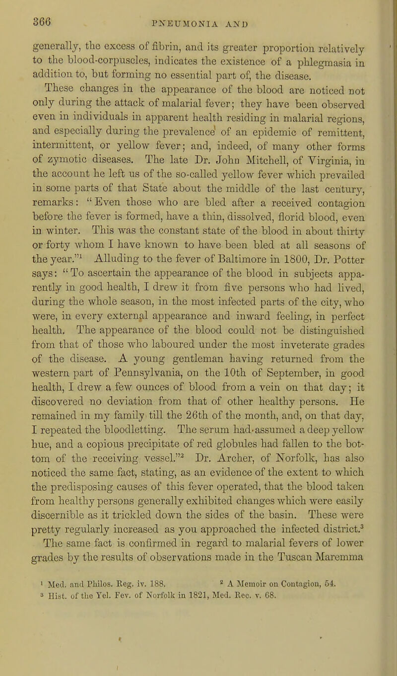 generally, tlie excess of fibrin, and its greater proportion relatively to the blood-corpuscles, indicates tlie existence of a plilegmasia in addition to, but forming no essential part of, the disease. These changes in the appearance of the blood are noticed not only during the attack of malarial fever; they have been observed even in individuals in apparent health residing in malarial regions, and especially during the prevalence' of an epidemic of remittent, intermittent, or yellow fever; and, indeed, of many other forms of zymotic diseases. The late Dr. Joho Mitchell, of Virginia, in the account he left us of the so-called yellow fever which prevailed in some parts of that State about the middle of the last century, remarks:  Even those who are bled after a received contagion before the fever is formed, have a thin, dissolved, florid blood, even in winter. This was the constant state of the blood in about thirty or forty whom I have known to have been bled at all seasons of the year.^ Alluding to the fever of Baltimore in 1800, Dr. Potter says: To ascertain the appearance of the blood in subjects appa- rently in good health, I drew it from five persons who had lived, during the whole season, in the most infected parts of the city, who were, in every external appearance and inward feeling, in perfect health. The appearance of the blood could not be distinguished from that of those who laboured under the most inveterate grades of the disease. A young gentleman having returned from the western part of Pennsylvania, on the 10th of September, in good health, I drew a few ounces of blood from a vein on that day; it discovered no deviation from that of other healthy persons. He remained in my family till the 26th of the month, and, on that day, I repeated the bloodletting. The serum had-assumed a deep yellow hue, and a copious precipitate of red globules had fallen to the bot- tom of the receiving vessel.^ Dr. Archer, of Norfolk, has also noticed the same fact, stating, as an evidence of the extent to which the predisposing causes of this fever operated, that the blood taken from healthy persons generally exhibited changes which were easily discernible as it trickled down the sides of the basin. These were pretty regularly increased as you approached the infected district.^ The same fact is confirmed in regard to malarial fevers of lower grades by the results of observations made in the Tuscan Maremma ' Med. and Philos. Reg. iv. 188. * A Memoir on Contagion, 54. 3 Hist, of tlie Yel. Fev. of Norfolk in 1821, Med. Rec. v. 68.