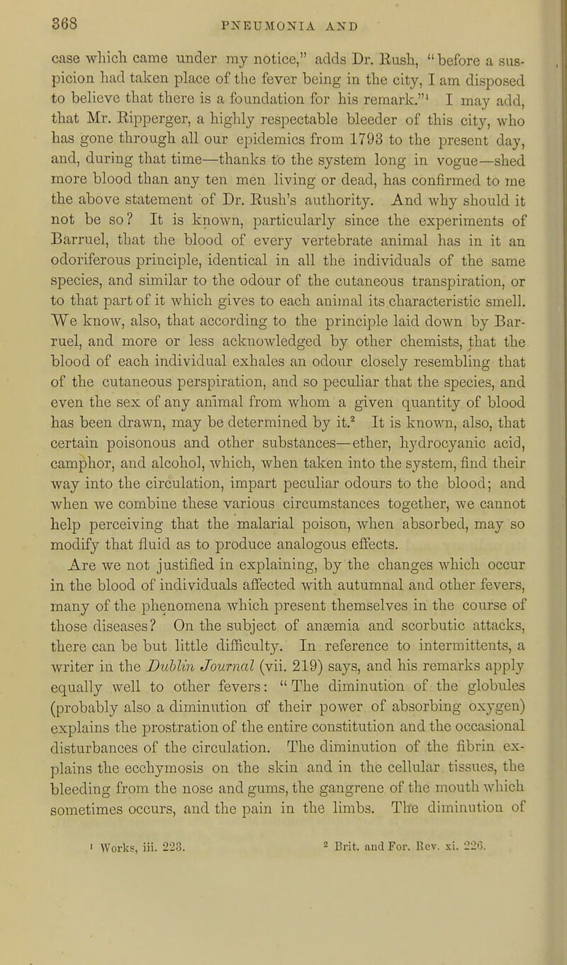 case which came under my notice, adds Dr. Rush,  before a sus- picion had taken place of the fever being in the city, I am disposed to believe that there is a foundation for his remark.' I may add, that Mr. Ripperger, a highly respectable bleeder of this city, who has gone through all our epidemics from 1793 to the present day, and, during that time—thanks to the system long in vogue—shed more blood than any ten men living or dead, has confirmed to me the above statement of Dr. Rush's authority. And why should it not be so? It is known, particularly since the experiments of Barruel, that the blood of every vertebrate animal has in it an odoriferous principle, identical in all the individuals of the same species, and similar to the odour of the cutaneous transpiration, or to that part of it which gives to each animal its characteristic smell. We know, also, that according to the principle laid down by Bar- ruel, and more or less acknowledged by other chemists, that the blood of each individual exhales an odour closely resembling that of the cutaneous perspiration, and so peculiar that the species, and even the sex of any animal from whom a given quantity of blood has been drawn, may be determined by it.^ It is known, also, that certain poisonous and other substances—ether, hydrocyanic acid, camphor, and alcohol, which, when taken into the system, find their way into the circulation, impart peculiar odours to the blood; and when we combine these various circumstances together, we cannot help perceiving that the malarial poison, when absorbed, may so modify that fluid as to produce analogous effects. Are we not justified in explaining, by the changes which occur in the blood of individuals aifected with autumnal and other fevers, many of the phenomena which present themselves in the course of those diseases? On the subject of antemia and scorbutic attacks, there can be but little difllculty. In reference to in term it tents, a writer in the Dublin Jourjial (vii. 219) says, and his remarks apply equally well to other fevers:  The diminution of the globules (probably also a dimimition of their power of absorbing oxygen) explains the prostration of the entire constitution and the occasional disturbances of the circulation. The diminution of the fibrin ex- plains the ecchymosis on the skin and in the cellular tissues, the bleeding from the nose and gums, the gangrene of the mouth which sometimes occurs, and the pain in the limbs. The diminution of 1 Works, iii. 223. 2 Brit, and For. Rev. xi. 220,