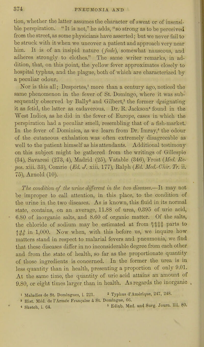 tion, wlietlaer the latter assumes the character of sweat or of insensi- ble perspiration. It is not, he adds, so strong as to be perceived from the street, as some physicians have asserted; but we never fail to be struck with it when we uncover a patient and approach very near him. It is of an insipid nature {fade), somewhat nauseous, and adheres strongly to clothes. The same writer remarks, in ad- dition, that, on this point, the yellow fever approximates closely to hospital typhus, and the plague, both of which are characterized by a peculiar odour. Nor is this all; Desportes,' more than a century ago, noticed the same phenomenon in the fever of St. Domingo, where it was sub- sequently observed by Bally^ and Gilbert,^ the former d,esignating it as fetid, the latter as cadaverous. Dr. E. Jackson'' found in the West Indies, as he did in the fever of Europe, cases in which the perspiration had a peculiar smell, resembling that of a fish-market. In the fever of Dominica, as we learn from Dr. Imray,* the odour of the cutaneous exhalation was often extremely disagreeable as well to the patient himself as his attendants. Additional testimony on this subject might be gathered from the writings of Gillespie (34), Savaresi (273, 4), Madrid (25), Vatable (346), Frost {Afed. Re- pos. xiii. 33), Comrie {Ed. J. xiii. 177), Ealph {Ed. Med.-Chir. Tr. ii. 75), Arnold (10). The condition of the urine different in the tivo diseases.—It may not be improper to call attention, in this place, to the condition of the urine in the two diseases. As is known, this fluid in its normal state, contains, on an average, 11.88 of urea, 0.395 of uric acid, 6.80 of inorganic salts, and 8.60 of organic matter. Of the salts, the chloride of sodium maybe estimated at from parts to fg^o^ in 1,000. Now when, with this before us, we inquire how matters stand in respect to malarial fevers and pneumonia, we find that these diseases differ in no inconsiderable degree from each other and from the state of health, so far as the proportionate quantity of those ingredients is concerned. In the former the urea is in less quantity than in health, presenting a proportion of only 9,01. At the same time, the quantity of uric acid attains an amount of 9.80, or eight times larger than in health. As regards the inorganic . 1 Maladies de St. Domingues, i. 221. » Typhus d'Amerique, 247, 248. 3 Hist. Mod. de rArm(5e Fran9aise Jl St. Domlngue, 6G. 4 Sketch, i. 04. * Ediiib. Mod. and Surg. Journ. liii. 80.