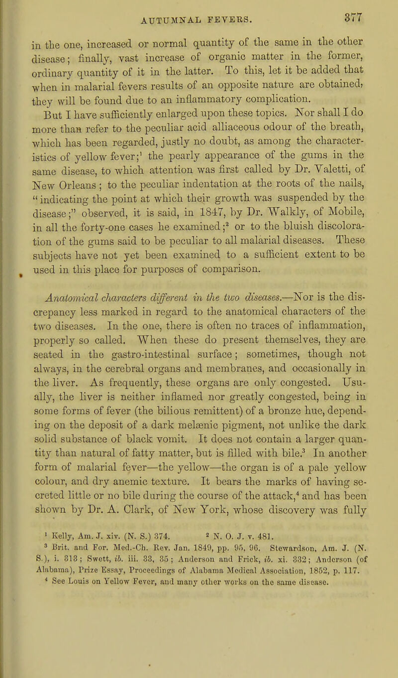 in tlie one, increased or normal quantity of tlie same in the otlier disease; finally, vast increase of organic matter in tlie former, ordinaiy quantity of it in the latter. To this, let it be added that when in malarial fevers results of an opposite nature are obtained, they will be found due to an inflammatory complication. But I have sufficiently enlarged upon these topics. Nor shall I do more than refer to the peculiar acid alliaceous odour of the breath, which has been regarded, justly no doubt, as among the character- istics of yellow fever;' the pearly appearance of the gums in the same disease, to which attention was first called by Dr. Valetti, of New Orleans ; to the peculiar indentation at the roots of the nails,  indicating the point at which their growth was suspended by the disease; observed, it is said, in 1847, by Dr. Walkly, of Mobile, in all the forty-one cases he examined f or to the bluish discolora- tion of the gums said to be peculiar to all malarial diseases. These subjects have not yet been examined to a sufficient extent to be used in this place for purposes of comparison. Anatomical characters different in the tiuo diseases.—Nor is the dis- crepancy less marked in regard to the anatomical characters of the two diseases. In the one, there is often no traces of inflammation, properly so called. When these do present themselves, they are seated in the gastro-intestinal surface; sometimes, though not always, in the cerebral organs and membranes, and occasionally in the liver. As frequently, these organs are only congested. Usu- ally, the liver is neither inflamed nor greatly congested, being in some forms of fever (the bilious remittent) of a bronze hue, depend- ing on the deposit of a dark meloenic pigment, not unlike the dark solid substance of black vomit. It does not contain a larger quan- tity than natural of fatty matter, but is filled with bile.^ In another form of malarial fever—the yellow—the organ is of a pale yellow colour, and dry anemic texture. It bears the marks of having se- creted little or no bile daring the course of the attack,'' and has been shown by Dr. A. Clark, of New York, whose discovery was fully ' Kelly, Am. J. xiv. (N. S.) 374. « q. J. v. 481. » Brit, and For. Med.-Ch. Rev. Jan. 1849, pp. 95, 96. Stewardson, Am. J. (N. S.), i. 813; Swott, ib. iii. 38, 35; Anderson and Frick, ib. xi. 332; Anderson (of Alabama), Frize Essay, Proceedings of Alabama Medical Association, 1852, p. 117. * See Louis on Yellow Fever, and many other works on the same disease.