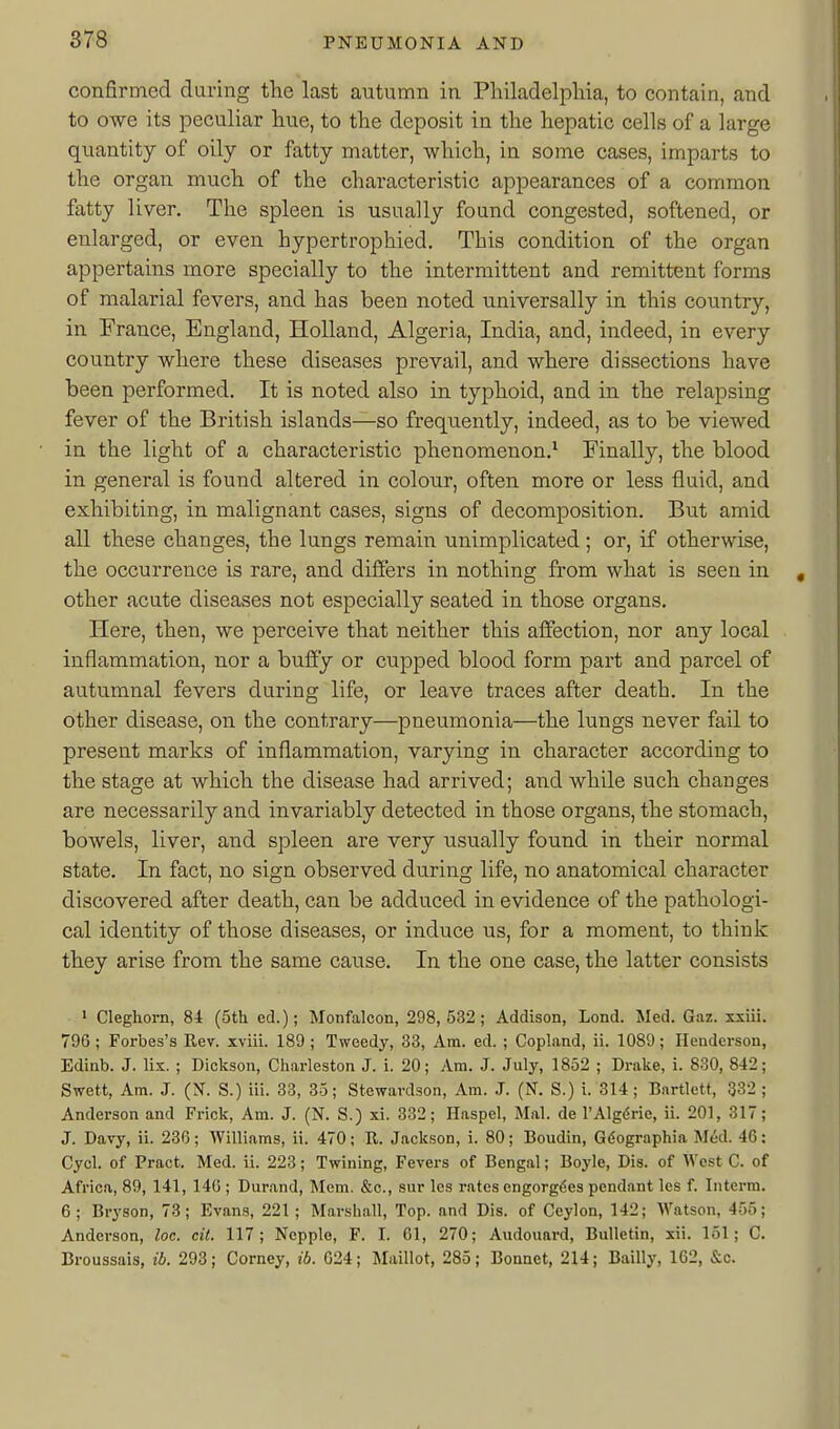 confirmed during the last autumn in Philadelphia, to contain, and to owe its peculiar hue, to the deposit in the hepatic cells of a large quantity of oily or fatty matter, which, in some cases, imparts to the organ much of the characteristic appearances of a common fatty 1 iver. The spleen is usually found congested, softened, or enlarged, or even hypertrophied. This condition of the organ appertains more specially to the intermittent and remittent forms of malarial fevers, and has been noted universally in this country, in France, England, Holland, Algeria, India, and, indeed, in every country where these diseases prevail, and where dissections have been performed. It is noted also in typhoid, and in the relapsing fever of the British islands—so frequently, indeed, as to be viewed in the light of a characteristic phenomenon.^ Finally, the blood in general is found altered in colour, often more or less fluid, and exhibiting, in malignant cases, signs of decomposition. But amid all these changes, the lungs remain unimplicated ; or, if otherwise, the occurrence is rare, and differs in nothing from what is seen in other acute diseases not especially seated in those organs. Here, then, we perceive that neither this affection, nor any local inflammation, nor a buffy or cupped blood form part and parcel of autumnal fevers during life, or leave traces after death. In the other disease, on the contrary—pneumonia—the lungs never fail to present marks of inflammation, varying in character according to the stage at which the disease had arrived; and while such changes are necessarily and invariably detected in those organs, the stomach, bowels, liver, and spleen are very usually found in their normal state. In fact, no sign observed during life, no anatomical character discovered after death, can be adduced in evidence of the pathologi- cal identity of those diseases, or induce us, for a moment, to think they arise from the same cause. In the one case, the latter consists • Cleghorn, 84 (5th ed.); Monfalcon, 298,532; Addison, Lond. Med. Gaz. xxiii. 796 ; Forbes's Rev. xviii. 189 ; Tweedy, 33, Am. ed. ; Copland, ii. 1089; Henderson, Edinb. J. lix. ; Dickson, Charleston J. i. 20; Am. J. July, 1852 ; Drake, i. 830, 842; Swett, Am. J. (N. S.) iii. 33, 35; Stewardson, Am. J. (N. S.) i. 314; Bnrtlett, 332; Anderson and Frick, Am. J. (N. S.) xi. 332; Haspel, Mai. de I'Algdrie, ii. 201, 317; J. Davy, ii. 236; Williams, ii. 470; R. Jackson, i. 80; Boudin, G6ographia Med. 46: Cycl. of Pract. Med. ii. 223; Twining, Fevers of Bengal; Boyle, Dis. of West C. of Africa, 89, 141, 146 ; Durand, Mem. &c., sur les rates cngorgdes pendant les f. Interm. 6; Bryson, 73; Evans, 221; Marshall, Top. and Dis. of Ceylon, 142; Watson, 455; Anderson, loc. cil. 117; Nepple, F. I. 61, 270; Audouard, Bulletin, xii. 151; C. Broussais, ib. 293; Corney, ib. 024; Maillot, 285; Bonnet, 214; Bailly, 162, &c.