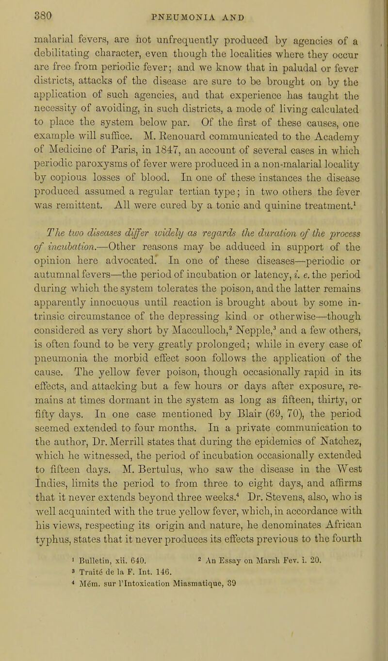 malarial fevers, are hot unfrequently produced by agencies of a debilitating character, even though the localities where they occur are free from periodic fever; and we know that in paludal or fever districts, attacks of the disease are sure to be brought on by the application of such agencies, and that experience has taught the necessity of avoiding, in such districts, a mode of living calculated to place the system below par. Of the first of these causes, one example will suffice. M. Eenouard communicated to the Academy of Medicine of Paris, in 1847, an account of several cases in which periodic paroxysms of fever were produced in a non-malarial locality by copious losses of blood. In one of these instances the disease produced assumed a regular tertian type; in two others the fever was remittent. All were cured by a tonic and quinine treatment.^ The two diseases differ xoidely as regards the duration of the process of incubation.—Other reasons may be adduced in support of the opinion here advocated.' In one of these diseases—periodic or autumnal fevers—the period of incubation or latency, i. e. the period during which the system tolerates the poison, and the latter remains apparently innocuous until reaction is brought about by some in- trinsic circumstance of the depressing kind or otherwise—though considered as very short by Macculloch,^ Nepple,-' and a few others, is often found to be very greatly prolonged; while in every case of pneumonia the morbid effect soon follows the application of the cause. The yellow fever poison, though occasionally rapid in its effects, and attacking but a few hours or days after exposure, re- mains at times dormant in the system as long as fifteen, thirty, or fifty days. In one case mentioned by Blair (69, 70), the period seemed extended to four months. In a private communication to the author. Dr. Merrill states that during the epidemics of Natchez, which he witnessed, the period of incubation occasionally extended to fifteen days. M. Bertulus, who saw the disease in the West Indies, limits the period to from three to eight days, and affirms that it never extends beyond three weeks.'* Dr. Stevens, also, who is well acquainted with the true yellow fever, which, in accordance with his views, respecting its origin and nature, he denominates African typhus, states that it never produces its effects previous to the fourth ' Bulletin, xii. 640.  An Essay on Marsli FeT. i. 20. 3 TraitiS de la F. Int. 146. * Mdm. sur 1'Intoxication Miasmatique, 39