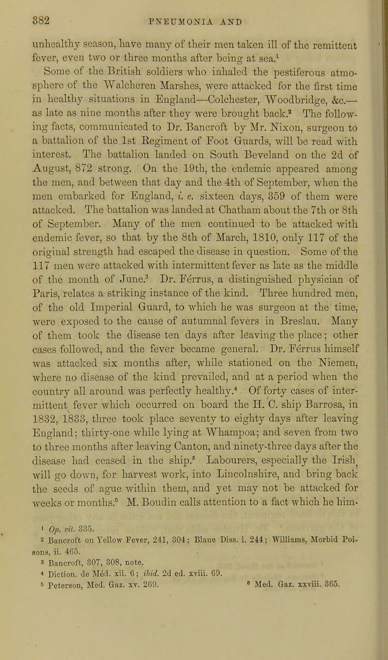 unhealthy season, have many of their men taken ill of the remittent fever, even two or three months after being at sea.^ Some of the British soldiers who inhaled the pestiferous atmo- sphere of the Walcheren Marshes, were attacked for the first time iu healthy situations in England—Colchester, Woodbridge, &c.— as late as nine months after they were brought back. The follow- ing facts, communicated to Dr. Bancroft by Mr. Nixon, surgeon to a battalion of the 1st Eegiment of Foot Guards, will be read with interest. The battalion landed on South Beveland on the 2d of August, 872 strong. On the 19th, the endemic appeared among the men, and between that day and the 4th of September, when the men embarked for England, i. e. sixteen days, 359 of them were attacked. The battalion was landed at Chatham about the 7th or 8th of September. Many of the men continued to be attacked with endemic fever, so that by the 8th of March, 1810, only 117 of the original strength had escaped the disease in question. Some of the 117 men were attacked with intermittent fever as late as the middle of the month of June.^ Dr. Ferrus, a distinguished physician of Paris, relates a striking instance of the kind. Three hundred men, of the old Imperial Guard, to which he was surgeon at the time, were exposed to the cause of autumnal fevers in Breslau. Many of them took the disease ten days after leaving the place; other cases followed, and the fever became general. Dr. Ferrus himself was attacked six months after, while stationed on the Niemen, where no disease of the kind prevailed, and at a period when the country all around was perfectly healthyOf forty cases of inter- mittent fever which occurred on board the H. C. ship Barrosa, in 1832, 1833, three took place seventy to eighty days after leaving England; thirty-one while lying at Whampoa; and seven from two to three months after leaving Canton, and ninety-three days after the disease had ceased in the ship.^ Labourers, especially the Irish^ will go down, for harvest work, into Lincolnshire, and bring back the seeds of ague within them, and yet may not be attacked for weeks or months.^ M. Boudin calls attention to a fact which he him- 1 Op. cil. 335. 2 Bancroft on Yellow Fever, 241, 304; Blane Diss. i. 244; Williams, Morbid Poi- sons, ii. 465. 3 Bflncroft, 307, 308, note. * Diction, de Med. xii. G; ibid. 2d ed. xviii. 69. s Peterson, Med. Gaz. xv. 269. • Med. Gaz. xxviii. 305.