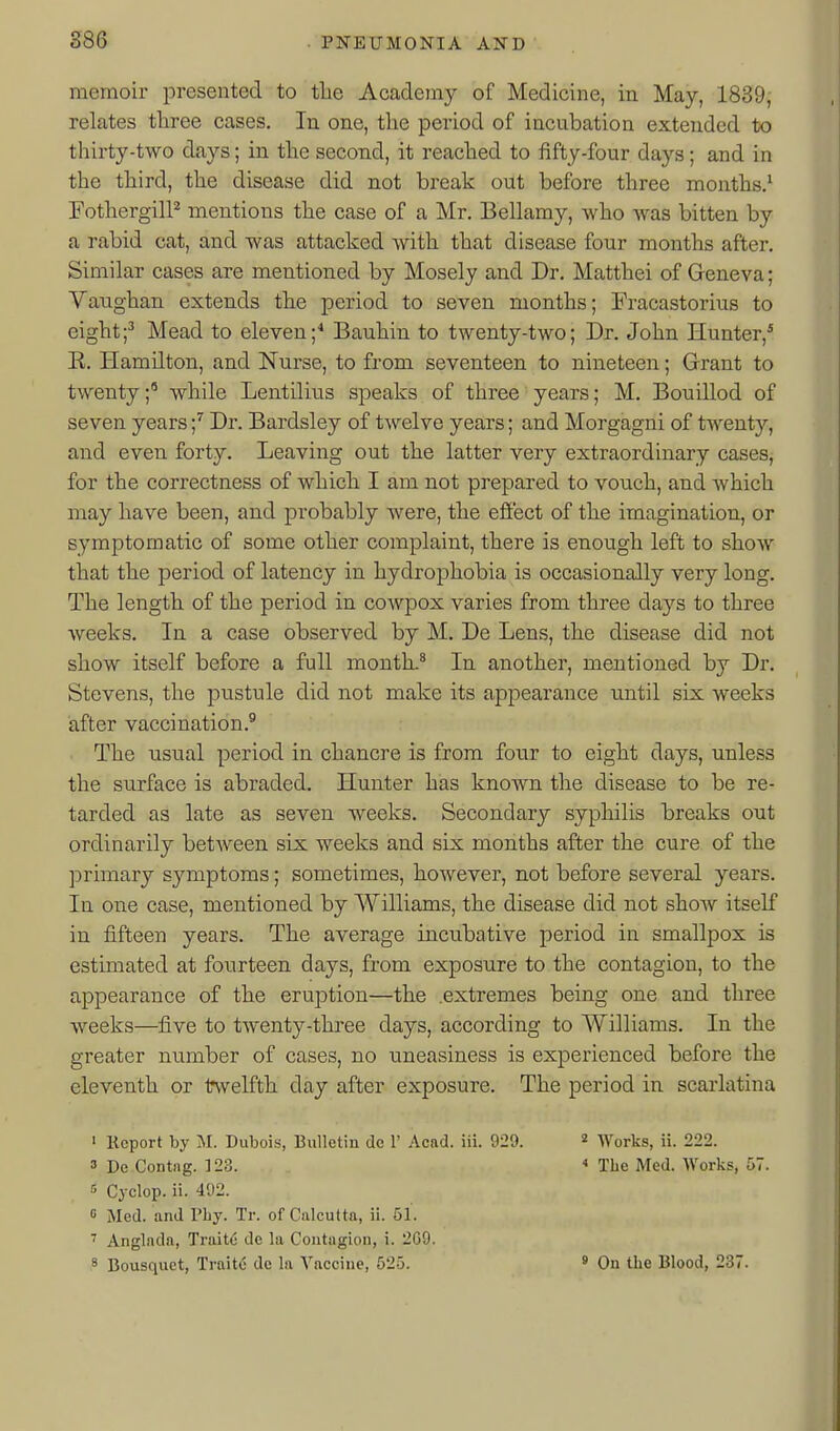 memoir presented to tlie Academy of Medicine, in May, 1839, relates three cases. In one, the period of incubation extended to thirty-two days; in the second, it reached to fifty-four days; and in the third, the disease did not break out before three months.^ FothergilP mentions the case of a Mr. Bellamy, who was bitten by a rabid cat, and was attacked with that disease four months after. Similar cases are mentioned by Mosely and Dr. Matthei of Geneva; Vaughan extends the period to seven months; Fracastorius to eight;^ Mead to eleven;^ Bauhin to twenty-two; Dr. John Hunter,* E. Hamilton, and Nurse, to from seventeen to nineteen; Grant to twenty;' while Lentilius speaks of three years; M. Bouillod of seven years;'' Dr. Bardsley of twelve years; and Morgagni of tAventy, and even forty. Leaving out the latter very extraordinary cases, for the correctness of which I am not prepared to vouch, and which may have been, and probably were, the effect of the imagination, or symptomatic of some other complaint, there is enough left to show that the period of latency in hydrophobia is occasionally very long. The length of the period in cowpox varies from three days to three weeks. In a case observed by M. De Lens, the disease did not show itself before a full month.^ In another, mentioned by Dr. Stevens, the pustule did not make its appearance until six weeks after vaccination.^ The usual period in chancre is from four to eight days, unless the surface is abraded. Hunter has known the disease to be re- tarded as late as seven weeks. Secondary syphilis breaks out ordinarily between six weeks and six months after the cure of the primary symptoms; sometimes, however, not before several years. In one case, mentioned by Williams, the disease did not show itself in fifteen years. The average incubative period in smallpox is estimated at fourteen days, from exposure to the contagion, to the appearance of the eruption—the .extremes being one and three weeks—five to twenty-three days, according to Williams, In the greater number of cases, no uneasiness is experienced before the eleventh or twelfth day after exposure. The period in scarlatina 1 Kcport by M. Dubois, Bulletin de 1' Acad. iii. 929. « Works, ii. 222. 3 De Contng. 128.  The Med. Works, 57. 3 Cyclop, ii. 492. 0 Med. and Vhj. Tr. of Calcutta, ii. 51. ' Anglada, Traits de la Contagion, i. 2G9. 8 Bousquet, Traitd de la Vaccine, 525. » On the Blood, 237.