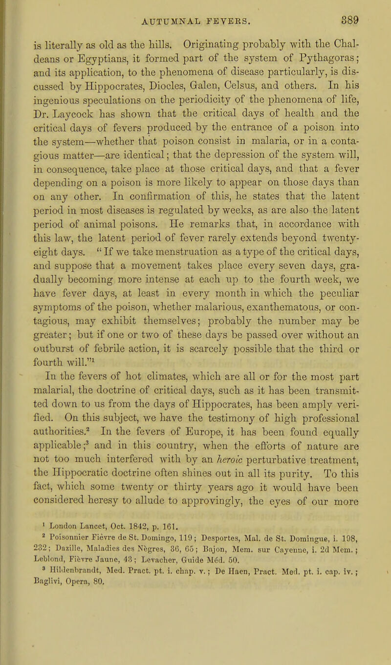 is literally as old as the hills. Originating probably with the Chal- deans or Egyptians, it formed part of the system of Pythagoras; and its application, to the phenomena of disease particularly, is dis- cussed by Hippocrates, Diodes, Galen, Celsus, and others. In his ingenious speculations on the periodicity of the phenomena of life. Dr. Laycock has shown that the critical days of health and the critical days of fevers produced by the entrance of a poison into the system—whether that poison consist in malaria, or in a conta- gious matter—are identical; that the depression of the system will, in consequence, take place at those critical days, and that a fever depending on a poison is more likely to appear on those days than on any other. In confirmation of this, he states that the latent period in most diseases is regulated by weeks, as are also the latent period of animal poisons. He remarks that, in accordance with this law, the latent period of fever rarely extends beyond twenty- eight days.  If we take menstruation as a type of the critical days, and suppose that a movement takes place every seven days, gra- dually becoming more intense at each up to the fourth week, we have fever days, at least in every month in which the peculiar symptoms of the poison, whether malarious, exanthematous, or con- tagious, may exhibit themselves; probably the number may be greater; but if one or two of these days be passed over without an outburst of febrile action, it is scarcely possible that the third or fourth will.^ In the fevers of hot climates, which are all or for the most part malarial, the doctrine of critical days, such as it has been transixiit- ted down to us from the days of Hippocrates, has been amply veri- fied. On this subject, we have the testimony of high professional authorities.* In the fevers of Europe, it has been found equally applicable;^ and in this country, when the eflbrts of nature are not too much interfered with by an heroic perturbative treatment, the Hippocratic doctrine often shines out in all its purity. To this fact, which some twenty or thirty years ago it would have been considered heresy to allude to approvingly, the eyes of our more ' London Lancet, Oct. 1842, p. 161. ^ Poisonnier Fievre de St. Domingo, 119; Desportes, Mai. de St. Domingue, i. 198, 232; Dazille, Maladies des Negres, 36, G5; Bnjon, Mem. sur Cnyenno, i. 2d Mem.; Leblond, Fievre Jaune, 43; Levacher, Guide Mtid. 50. ' HiMenbrandt, Med. Pract. pt. i. clinp. v.; De Haen, Pract. Mod. pt. i. cap. iv.; Baglivi, Opera, 80.