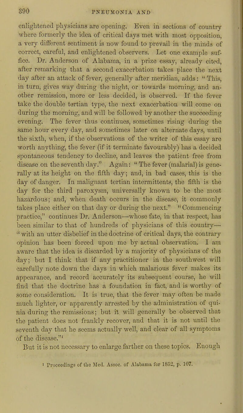 enlightened physicians are opening. Even in sections of country where formerly the idea of critical days met with most opposition, a very different sentiment is now found to prevail in the minds of correct, careful, and enlightened observers. Let one example suf- fice. Dr. Anderson of Alabama, in a prize essay, already cited, after remarking that a second exacerbation takes place the next day after an attack of fever, generally after meridian, adds:  This, in turn, gives way during the night, or towards morning, and an- other remission, more or less decided, is observed. If the fever take the double tertian type, the next exacerbation will come on during the morning, and will be followed by another the succeeding evening. The fever thus continues, sometimes rising during the same hour every day, and sometimes later on alternate days, until the sixth, when, if the observations of the writer of this essay are worth anything, the fever (if it terminate favourably) has a decided spontaneous tendency to decline, and leaves the patient free from disease on the seventh day. Again:  The fever (malarial) is gene- rally at its height on the fifth day; and, in bad cases, this is the day of danger. In malignant tertian intermittents, the fifth is the day for the third paroxysm, universally known to be the most hazardous; and, when death occurs in the disease, it commonly takes place either on that day or during the next.  Commencing practice, continues Dr. Anderson—whose fate, in that respect, has been similar to that of hundreds of physicians of this country— with an utter disbelief in the doctrine of critical days, the contrary opinion has been forced upon me by actual observation. I am aware that the idea is discarded by a majority of physicians of the day; but I think that if any practitioner in the southwest will carefully note down the days in which malarious fever makes its appearance, and record accurately its subsequent course, he will find that the doctrine has a foundation in fact, and is worthy of some consideration. It is true, that the fever may often be made much lighter, or apparently arrested by the administration of qui- nia during the remissions; but it will generally be observed that the patient does not frankly recover, and that it is not until the seventh day that he seems actually well, and clear of all symptoms of the disease.' But it is not necessary to enlarge farther on these topics. Enough ' Proceedings of the Med. Assoc. of Alabama for 1852, p. 107.