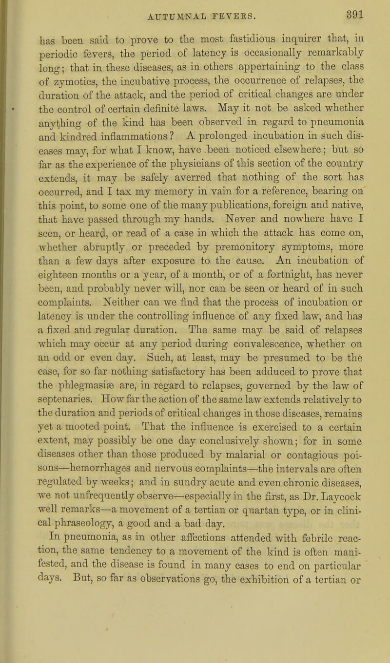 has been said to prove to the most fastidious inquirer that, in periodic fevers, the period of latency is occasionally remarkably long; that in these diseases, as in others appertaining to the class of zymotics, the incubative process, the occurrence of relapses, the duration of the attack, and the period of critical changes are under the control of certain definite laws. May it not be asked whether anything of the kind has been observed in regard to pneumonia and kindred inflammations ? A prolonged incubation in such dis- eases may, for what I know, have been noticed elsewhere; but so far as the experience of the physicians of this section of the country extends, it may be safely averred that nothing of the sort has occurred, and I tax my memory in vain for a reference, bearing on this point, to some one of the many publications, foreign and native, that have passed through my hands. Never and nowhere have I seen, or heard, or read of a case in which the attack has come on, whether abruptly or preceded by premonitory symptoms, more than a few days after exposure to the cause. An incubation of eighteen months or a year, of a month, or of a fortnight, has never been, and probably never will, nor can be seen or heard of in such complaints. Neither can we find that the process of incubation or latency is under the controlling influence of any fixed law, and has a fixed and regular duration. The same may be said of relapses which may occur at any period during convalescence, whether on an odd or even day. Such, at least, may be presumed to be the ease, for so far nothing satisfactory has been adduced to prove that the phlegmasias are, in regard to relapses, governed by the law of septenaries. How far the action of the same law extends relatively to the duration and periods of critical changes in those diseases, remains yet a mooted point. That the influence is exercised to a certain extent, may possibly be one day conclusively shown; for in some diseases other than those produced by malarial or contagious poi- sons—hemorrhages and nervous complaints—the intervals are often regulated by weeks; and in sundry acute and even chronic diseases, we not unfrequently observe—especially in the first, as Dr. Laycock well remarks—a movement of a tertian or quartan type, or in clini- cal phraseology, a good and a bad day. In pneumonia, as in other affections attended with febrile reac- tion, the same tendency to a movement of the kind is often mani- fested, and the disease is found in many cases to end on particular days. But, so far as observations go, the exhibition of a tertian or