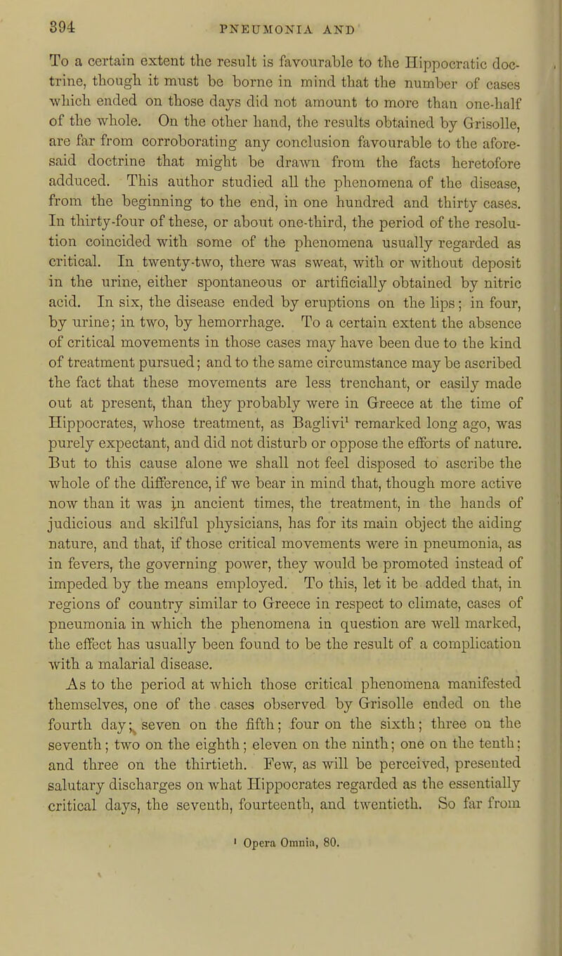 To a certain extent the result is favourable to the Hippocratic doc- trine, though it must be borne in mind that the number of cases which ended on those days did not amount to more than one-half of the whole. On the other hand, the results obtained by Grisolle, are far from corroborating any conclusion favourable to the afore- said doctrine that might be draAvn from the facts heretofore adduced. This author studied all the phenomena of the disease, from the beginning to the end, in one hundred and thirty cases. In thirty-four of these, or about one-third, the period of the resolu- tion coincided with some of the phenomena usually regarded as critical. In twenty-two, there was sweat, with or without deposit in the urine, either spontaneous or artificially obtained by nitric acid. In six, the disease ended by eruptions on the lips; in four, by urine; in two, by hemorrhage. To a certain extent the absence of critical movements in those cases may have been due to the kind of treatment pursued; and to the same circumstance may be ascribed the fact that these movements are less trenchant, or easily made out at present, than they probably were in Greece at the time of Hippocrates, whose treatment, as Baglivi^ remarked long ago, was purely expectant, and did not disturb or oppose the efforts of nature. But to this cause alone we shall not feel disposed to ascribe the whole of the difference, if we bear in mind that, though more active now than it was in ancient times, the treatment, in the hands of judicious and skilful physicians, has for its main object the aiding nature, and that, if those critical movements were in pneumonia, as in fevers, the governing power, they would be promoted instead of impeded by the means employed. To this, let it be added that, in regions of country similar to Greece in respect to climate, cases of pneumonia in. which the phenomena in question are well marked, the effect has usually been found to be the result of a complication with a malarial disease. As to the period at which those critical phenomena manifested themselves, one of the cases observed by Grisolle ended on the fourth day seven on the fifth; four on the sixth; three ou the seventh; two on the eighth; eleven on the ninth; one on the tenth; and three on the thirtieth. Few, as will be perceived, presented salutary discharges on what Hippocrates regarded as the essentially critical days, the seventh, fourteenth, and twentieth. So far from ' Opera Omnia, 80.