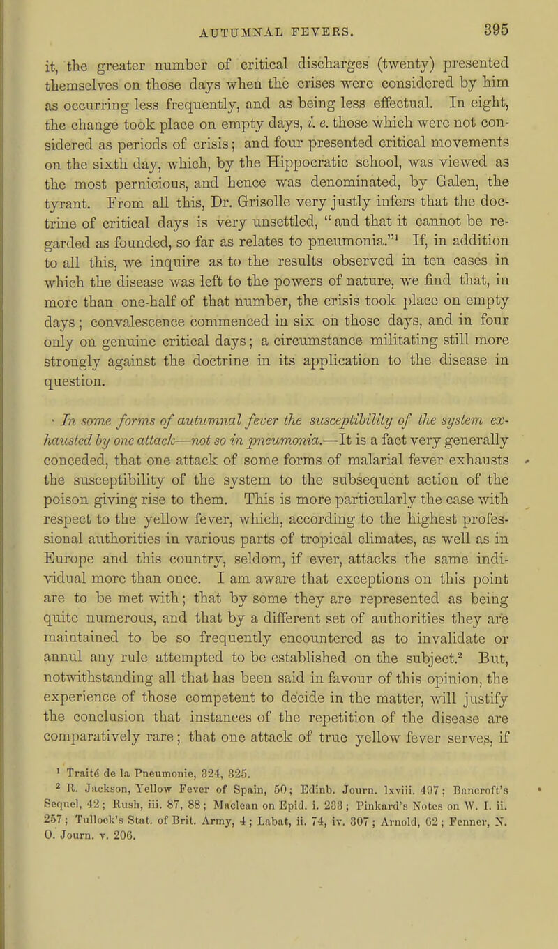 it, the greater number of critical discharges (twenty) presented themselves on those days when the crises were considered by him as occurring less frequently, and as being less effectual. In eight, the change took place on empty days, i. e. those which were not con- sidered as periods of crisis; and four presented critical movements on the sixth day, which, by the Hippocratic school, was viewed as the most pernicious, and hence was denominated, by Galen, the tyrant. From all this. Dr. Grisolle very justly infers that the doc- trine of critical days is very unsettled,  and that it cannot be re- garded as founded, so far as relates to pneumonia.' If, in addition to all this, we inquire as to the results observed in ten cases in which the disease was left to the powers of nature, we find that, in more than one-half of that number, the crisis took place on empty days; convalescence commenced in six on those days, and in four only on genuine critical days; a circumstance militating still more strongly against the doctrine in its application to the disease in question. • In some forms of autumnal fever the susceptihility of the system ex- hausted hy one attack—not so in pneumonia.—It is a fact very generally conceded, that one attack of some forms of malarial fever exhausts the susceptibility of the system to the subsequent action of the poison giving rise to them. This is more particularly the case with respect to the yelloAV fever, which, according to the highest profes- sional authorities in various parts of tropical climates, as well as in Europe and this country, seldom, if ever, attacks the same indi- vidual more than once. I am aware that exceptions on this point are to be met with; that by some they are represented as being quite numerous, and that by a different set of authorities they are maintained to be so frequently encountered as to invalidate or annul any rule attempted to be established on the subject.^ But, notwithstanding all that has been said in favour of this opinion, the experience of those competent to decide in the matter, will justify the conclusion that instances of the repetition of the disease are comparatively rare; that one attack of true yellow fever serves, if ' Traitd de la Pneumonie, 324, 325. 2 R. Jjickson, Yellow Fever of Spain, 50; Edinb. Journ. Ixviii. 407; Bnncroft's Sequel, 42; Rush, iii. 87, 88; Maclean on Epid. i. 233; Pinkard's Notes on W. I. ii. 257; Tullock's Stat, of Brit. Army, 4; Labat, ii. 74, iv. 807; Arnold, 02 ; Fenner, N. 0. Journ. V. 20G.