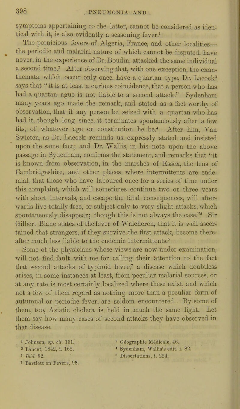 symptoms appertaining to the latter, cannot be considered as iden- tical with it, is also evidently a seasoning fever/ The pernicious fevers of Algeria, France, and other localities— the periodic and malarial nature of whidh. cannot be disputed, have never, in the experience of Dr. Boudiu, attacked the same individual a second time.'^ After observing that, Avith one exception, the exan- themata, which occur only once, have a quartan type. Dr. Lacock^ says that  it is at least a curious coincidence, that a person who has had a quartan ague is not liable to a second attack. Sydenham many years ago made the remark, and stated as a fact worthy of observation, that if any person be seized with a quartan who has had it, though long since, it terminates spontaneously after a few fits, of whatever age or constitution he be.* After him. Van Swieten, as Dr. Lacock reminds us, expressly stated and insisted upon the same fact; and Dr. Wallis, in his note upon the above passage in Sydenham, confirms the statement, and remarks that it is known from observation, in the marshes of Essex, the fens of Cambridgeshire, and other places where intermittents are ende- raial, that those who have laboured once for a series of time under this complaint, which will sometimes continue two or three years with short intervals, and escape the fatal consequences, will after- wards live totally free, or subject only to very slight attacks, which spontaneously disappear; though this is not always the case.' Sir Gilbert Blane states of the fever of Walcheren, that it is well ascer- tained that strangers, if they survive,the first attack, become there- after much less liable to the endemic intermittents.^ Some of the physicians whose views are now under examination, will not find fault with me for calling their attention to the fact that second attacks of typhoid fever,^ a disease which doubtless arises, in some instances at least, from peculiar malarial sources, or at any rate is most certainly localized where these exist, and which not a few of them regard as nothing more than a peculiar form of autumnal or periodic fever, are seldom encountered. By some of them, too, Asiatic cholera is held in much the same light. Let them say how many cases of second attacks they have observed in that disease. ' Johnson, op. cii. 151. ^ G6ographie M6dicale, 46. s'Lancet, 1842, i. 162. < Sydenham, AVallis's edit. i. 82. 5 Ibid. 82. ' ° Dissertations, i. 224. ' Bartlctt on FeTers,,98.