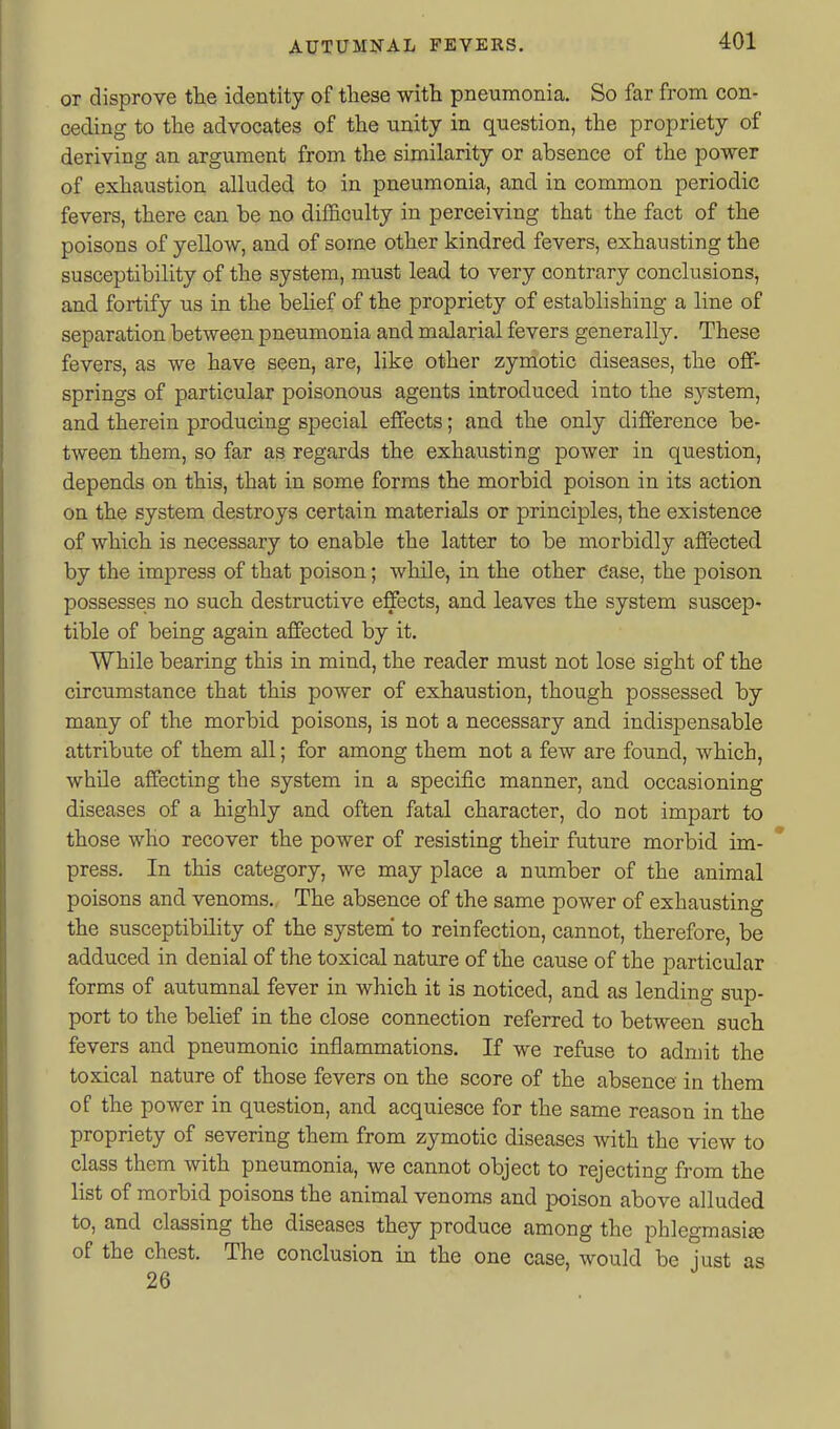 or disprove the identity of tliese witli pneumonia. So far from con- ceding to the advocates of the unity in question, the propriety of deriving an argument from the similarity or absence of the power of exhaustion alluded to in pneumonia, and in common periodic fevers, there can be no difficulty in perceiving that the fact of the poisons of yellow, and of some other kindred fevers, exhausting the susceptibility of the system, must lead to very contrary conclusions, and fortify us in the behef of the propriety of establishing a line of separation between pneumonia and malarial fevers generally. These fevers, as we have seen, are, like other zymotic diseases, the off- springs of particular poisonous agents introduced into the system, and therein producing special effects; and the only difference be- tween them, so far as regards the exhausting power in question, depends on this, that in some forms the morbid poison in its action on the system destroys certain materials or principles, the existence of which is necessary to enable the latter to be morbidly affected by the imjDress of that poison; while, in the other Case, the poison possesses no such destructive effects, and leaves the system suscep- tible of being again affected by it. While bearing this in mind, the reader must not lose sight of the circumstance that this power of exhaustion, though possessed by many of the morbid poisons, is not a necessary and indispensable attribute of them all; for among them not a few are found, which, while affecting the system in a specific manner, and occasioning diseases of a highly and often fatal character, do not impart to those who recover the power of resisting their future morbid im- * press. In this category, we may place a number of the animal poisons and venoms. The absence of the same power of exhausting the susceptibility of the system' to reinfection, cannot, therefore, be adduced in denial of the toxical nature of the cause of the particular forms of autumnal fever in which it is noticed, and as lending sup- port to the belief in the close connection referred to between such fevers and pneumonic inflammations. If we refuse to admit the toxical nature of those fevers on the score of the absence in them of the power in question, and acquiesce for the same reason in the propriety of severing them from zymotic diseases with the view to class them with pneumonia, we cannot object to rejecting from the list of morbid poisons the animal venoms and poison above alluded to, and classing the diseases they produce among the phlegmasise of the chest. The conclusion in the one case, would be just as 26