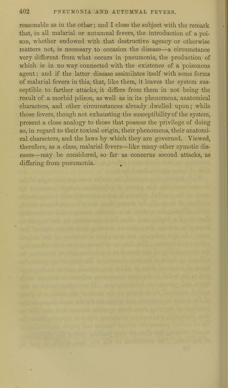 reasonable as in the otlier; and I close the subject with the remark that, in all malarial or autumnal fevers, the introduction of a poi- son, whether endowed with that destructive agency or otherwise matters not, is necessary to occasion the disease—a circumstance very different from what occurs in pneumonia, the production of which is in no way connected with the existence of a poisonous agent; and if the latter disease assimilates itself with some forms of malarial fevers in this, that, like them, it leaves the system sus- ceptible to farther attacks, it differs from them in not being the result of a morbid poison, as well as in its phenomena, anatomical characters, and other circumstances already dwelled upon; while those fevers, though not exhausting the susceptibility of the system, present a close analogy to those that possess the privilege of doing so, in regard to their toxical origin, their phenomena, their anatomi- cal characters, and the laws by which they are governed. Viewed, therefore, as a class, malarial fevers—like many other zymotic dis- eases—may be considered, so far as concerns second attacks, as differing from piieumonia. .