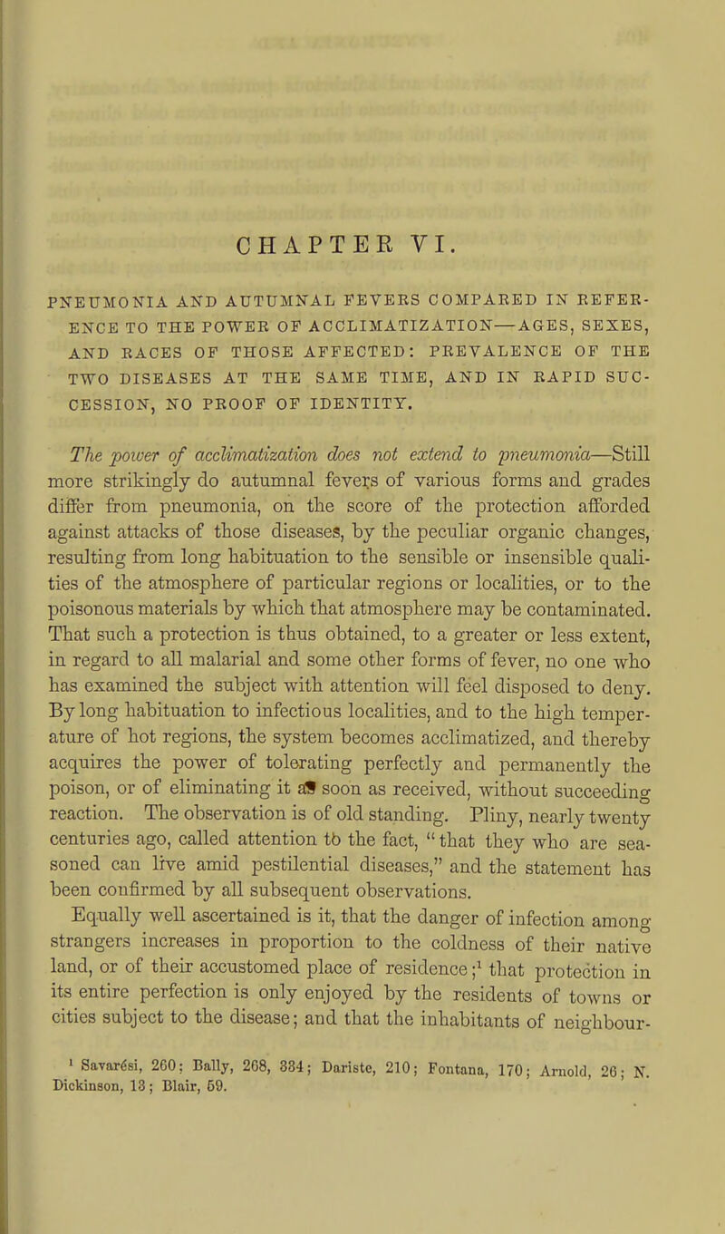 PNEUMONIA AND AUTUMNAL FEVERS COMPARED IN REFER- ENCE TO THE POWER OF ACCLIMATIZATION—AGES, SEXES, AND RACES OF THOSE AFFECTED: PREVALENCE OF THE TWO DISEASES AT THE SAME TIME, AND IN RAPID SUC- CESSION, NO PROOF OP IDENTITY. The power of acclimatization does not extend to pneumonia—Still more strikingly do autumnal fevers of various forms and grades dififer from pneumonia, on the score of the protection afforded against attacks of those diseases, by the peculiar organic changes, resulting from long habituation to the sensible or insensible quali- ties of the atmosphere of particular regions or localities, or to the poisonous materials by which that atmosphere may be contaminated. That such a protection is thus obtained, to a greater or less extent, in regard to aU malarial and some other forms of fever, no one who has examined the subject with attention will feel disposed to deny. By long habituation to infectious localities, and to the high temper- ature of hot regions, the system becomes acclimatized, and thereby acquires the power of tolerating perfectly and permanently the poison, or of eliminating it aiS soon as received, without succeeding reaction. The observation is of old standing. Pliny, nearly twenty centuries ago, called attention tb the fact,  that they who are sea- soned can live amid pestilential diseases, and the statement has been confirmed by all subsequent observations. Equally well ascertained is it, that the danger of infection among strangers increases in proportion to the coldness of their native land, or of their accustomed place of residence ;^ that protection in its entire perfection is only enjoyed by the residents of towns or cities subject to the disease; and that the inhabitants of neighbour- ' Savar^si, 260; Bally, 268, 334; Dariste, 210; Fontana, 170; Arnold, 20; N. Dickinson, 13 ; Blair, 59.