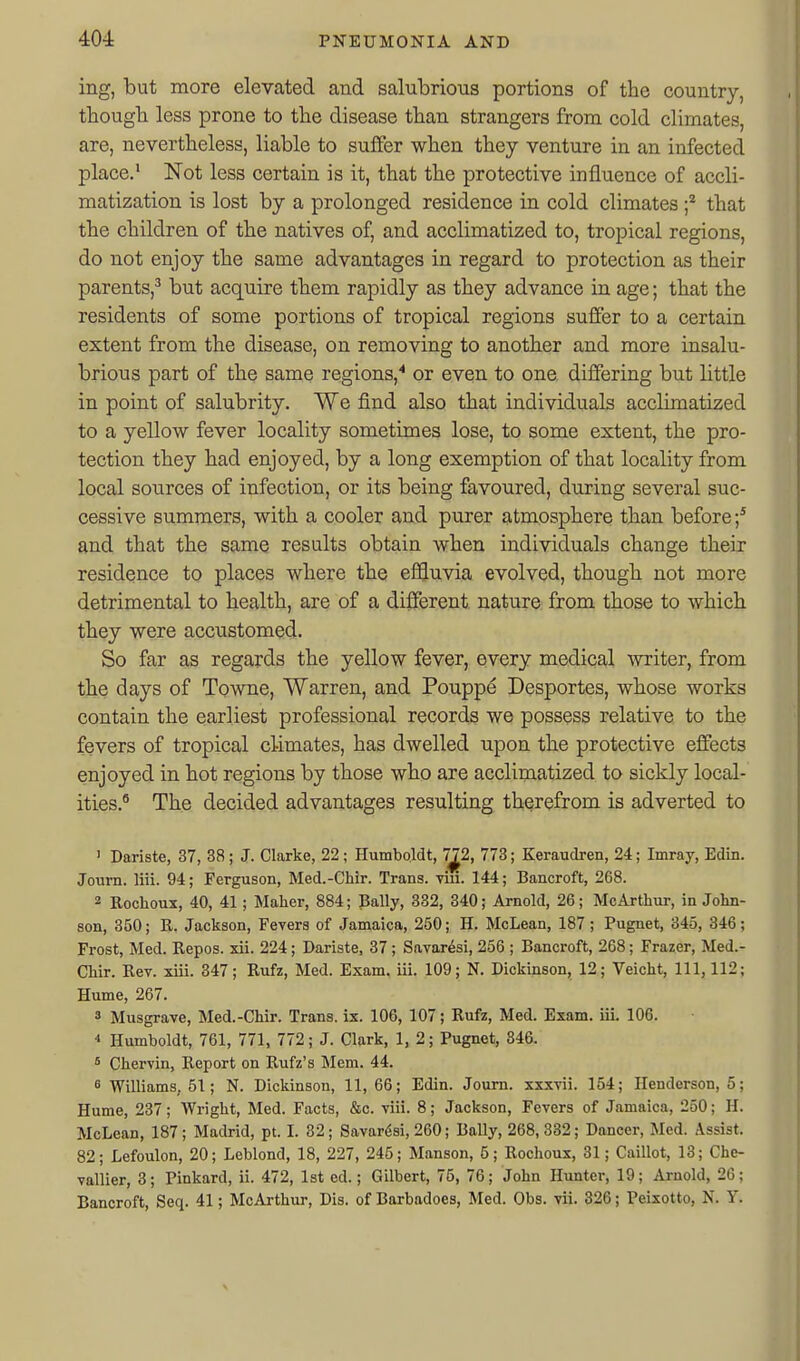 ing, but more elevated and salubrious portions of the country, thougb less prone to the disease than strangers from cold climates, are, nevertheless, liable to suffer when they venture in an infected place.' Not less certain is it, that the protective influence of accli- matization is lost by a prolonged residence in cold climates f that the children of the natives of, and acclimatized to, tropical regions, do not enjoy the same advantages in regard to protection as their parents,^ but acquire them rapidly as they advance in age; that the residents of some portions of tropical regions suffer to a certain extent from the disease, on removing to another and more insalu- brious part of the same regions,or even to one differing but little in point of salubrity. We find also that individuals acclimatized to a yellow fever locality sometimes lose, to some extent, the pro- tection they had enjoyed, by a long exemption of that locality from local sources of infection, or its being favoured, during several suc- cessive summers, with a cooler and purer atmosphere than before and that the same results obtain when individuals change their residence to places where the effluvia evolved, though not more detrimental to health, are of a dii3fereut nature from those to which they were accustomed. So far as regards the yellow fever, every medical miter, from the days of Towne, Warren, and Poupp^ Desportes, whose works contain the earliest professional records we possess relative to the fevers of tropical climates, has dwelled upon the protective effects enjoyed in hot regions by those who are acclimatized to sickly local- ities.^ The decided advantages resulting therefrom is adverted to ' Dariste, 37, 38 ; J. Clarke, 22; Humboldt, 7^2, 773; Keraudren, 24; Imray, Edin. Journ. liii. 94; Ferguson, Med.-Chir. Trans. Tui. 144; Bancroft, 268. 2 Rochoux, 40, 41; Maher, 884; Bally, 332, 340; Arnold, 26; McArthur, in John- son, 350; R. Jackson, Fevers of Jamaica, 250; H. McLean, 187; Pugnet, 345, 346; Frost, Med. Repos. xii. 224; Dariste, 37; Savaresi, 256 ; Bancroft, 268; Frazer, Med.- CHr. Rev. xiii. 347; Rufz, Med. Exam, ill. 109; N. Dickinson, 12; Veicht, 111, 112; Hume, 267. 3 Musgrave, Med.-Chir. Trans, ix. 106, 107; Rufz, Med. Exam. iiL 106. 4 Humboldt, 761, 771, 772; J. Clark, 1, 2; Pugnet, 846. 5 Chervin, Report on Rufz's Mem. 44. 5 Williams, 51; N. Dickinson, 11, 66; Edin. Joum. xxxvii. 154; Henderson, 5; Hume, 237; Wright, Med. Facts, &c. viii. 8; Jackson, Fevers of Jamaica, 250; H. McLean, 187; Madrid, pt. I. 32; Savardsi, 260; Bally, 268, 332; Dancer, Med. Assist. 82; Lefoulon, 20; Leblond, 18, 227, 245; Manson, 5; Rochoux, 31; Caillot, 13; Che- vallier, 3; Pinkard, ii. 472, 1st ed.; Gilbert, 75, 76; John Hunter, 19; Arnold, 26; Bancroft, Seq. 41; McArthur, Dis. of Barbadoes, Med. Obs. vii. 326; Peixotto, N. Y.