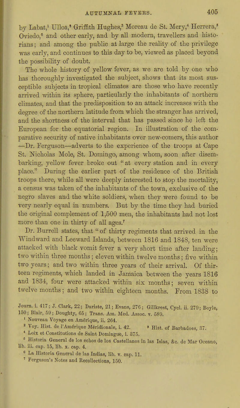 by Labat,^ Ulloa,' Griffith Hughes,^ Morean de St. Mery, Herrera,* Oviedo, and other early, and by all modern, travellers and histo- rians ; and among the public at large the reality of the privilege was early, and continues to this day to be, viewed as placed beyond the possibility of doubt. The whole history of yellow fever, as we are told by one who has thoroughly investigated the subject, shows that its most sus- ceptible subjects in tropical climates are those who have recently arrived within its sphere, particularly the inhabitants of northern climates, and that the predisposition to an attack increases with the degree of the northern latitude from which the stranger has arrived, and the shortness of the interval that has passed since he left the European for the equatorial region. In illustration of the com- parative security of native inhabitants over new-comers, this author —Dr. Ferguson—adverts to the experience of the troops at Cape St. Nicholas Mole, St. Domingo, among whom, soon after disem- barking, yellow fever broke out  at every station and in every place. During the earlier part of the residence of the British troops there, while all were deeply interested to stop the mortality, a census was taken of the inhabitants of the town, exclusive of the negro slaves and the white soldiers, when they were found to be very nearly equal in numbers. But by the time they had buried the original complement of 1,500 men, the inhabitants had not lost more than one in thirty of all ages.'' Dr. Burrell states, that  of thirty regiments that arrived in the Windward and Leeward Islands, between 1816 and 1848, ten were attacked with black vomit fever a very short time after landing; two within three months; eleven within twelve months; five within two years; and two within three years of their arrival. Of thir- teen regiments, which landed in Jamaica between the years 1816 and 1834, four were attacked within six months; seven within twelve months; and two within eighteen months. From 1838 to Journ. i. 417; J. Clark, 22; Dariste, 21; Evans, 276; Gillkrest, Cyol. ii. 279; Boyle, 150; Blair, 59; Doughty, 65; Trans. Am. Med. Assoc. v. 589. ' Nouveau Voyage en Am6rique, ii. 264. * Voy. Hist, de I'Amgrique M^ridionale, i. 42. » Hist, of Barbadoes, 37. Loix et Constitutions de Saint Domingue, i. 375. 6 Historia General de los echos de los CasteUanos in las Islas, &c. de Mar Oceano, lib. ill. cap. 15, lib. x. cap. 4. ^ La Historia General de las Indias, lib. v. cap. 11. ' Ferguson's Notes and Recollections, 150.