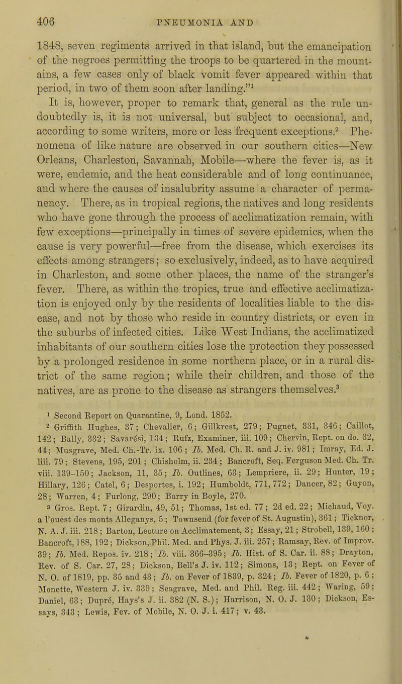 1848, seven regiments arrived in that island, but the emancipation of the negroes permitting the troops to be quartered in the mount- ains, a few cases only of black vomit fever appeared within that period, in two of them soon after landing,' It is, however, proper to remark that, general as the rule un- doubtedly is, it is not universal, but subject to occasional, and, according to some writers, more or less frequent exceptions.^ Phe- nomena of like nature are observed in our southern cities—NeAV Orleans, Charleston, Savannah, Mobile—where the fever is, as it were, endemic, and the heat considerable and of long continuance, and where the causes of insalubrity assume a character of perma- nency. There, as in tropical regions, the natives and long residents who have gone through the process of acclimatization remain, with few exceptions—principally in times of severe epidemics, when the cause is very powerful—free from the disease, which exercises its effects among strangers; so exclusively, indeed, as to have acquired in Charleston, and some other places, the name of the stranger's fever. There, as within the tropics, true and effective acclimatiza- tion is enjoyed only by the residents of localities liable to the dis- ease, and not by those who reside in country districts, or even in the suburbs of infected cities. Like West Indians, the acclimatized inhabitants of our southern cities lose the protection they possessed by a prolonged residence in some northern place, or in a rural dis- trict of the same region; while their children, and those of the natives, are as prone to the disease as strangers themselves.^ ' Second Report on Quarantine, 9, Lond. 1852. 2 Griffith Hughes, 37; ChevaUer, 6; Gillkrest, 279; Pugnet, 331, 346; Caillot, 142; Bally, 332; Savar^si, 134; Eufz, Examiner, iii. 109; Chervin, Kept, on do. 32, 44; Musgrave, Med. Ch.-Tr. ix. 106 ; lb. Med. Ch. R. and J. iy. 981; Imray, Ed. J. liii. 79; Stevens, 195, 201; Chisholm, ii. 234; Bancroft, Seq. Ferguson Med. Ch. Tr. viii. 139-150; Jackson, 11, 35; lb. Outlines, 63; Lempriere, ii. 29; Hunter, 19; Hillary, 12G; Catel, 6; Desportes, i. 192; Humboldt, 771,772; Dancer, 82; Guyon, 28; Warren, 4; Furlong, 290; Barry in Boyle, 270. 3 Gros. Rept. 7; Girardin, 49, 51; Thomas, 1st ed. 77; 2d ed. 22; Michand, Voy. a I'ouest des monts Alleganys, 5 ; Townsend (for fever of St. Augustin), 361; Ticknor, N. A. J. iii. 218 ; Barton, Lecture on Acclimatement, 3; Essay, 21; Strobell, 139, ICO ; Bancroft, 188,192 ; Dickson, Phil. Med. and Phys. J. iii. 257; Ramsay, Rev. of Improv. 39; lb. Med. Repos. iv. 218; lb. viii. 366-395; lb. Hist, of S. Car. ii. 88; Drayton, Rev. of S. Car. 27, 28; Dickson, Bell's J. iv. 112; Simons, 18; Rept. on Fever of N. 0. of 1819, pp. 35 and 43 ; lb. on Fever of 1839, p. 324; lb. Fever of 1820, p. 6 ; Monette, Western J. iv. 339; Seagrave, Med. and Phil. Reg. iii. 442 ; Waring, 59; Daniel, 63; Dupr6, Hays's J. ii. 382 (N. S.); Harrison, N. 0. J. 130; Dickson, Es- says, 343; Lewis, Fev. of Mobile, N. 0. J. i. 417; v. 43.