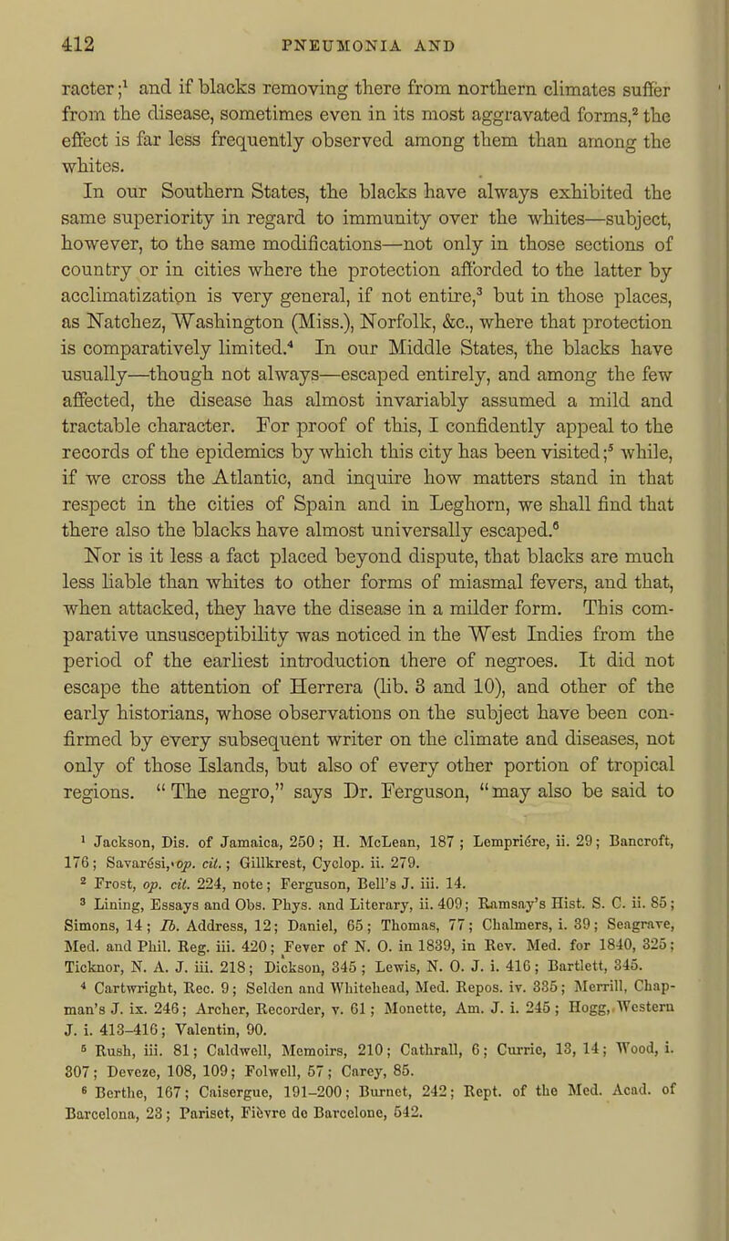 racter ;^ and if blacks removing there from nortTiern climates suffer from the disease, sometimes even in its most aggravated forms,'^ the effect is far less frequently observed among them than among the whites. In our Southern States, the blacks have always exhibited the same superiority in regard to immunity over the whites—subject, however, to the same modifications—not only in those sections of country or in cities where the protection afforded to the latter by acclimatization is very general, if not entire,^ but in those places, as Natchez, Washington (Miss.), Norfolk, &c., where that protection is comparatively limited.'' In our Middle States, the blacks have usually—though not always—escaped entirely, and among the few affected, the disease has almost invariably assumed a mild and tractable character. For proof of this, I confidently appeal to the records of the epidemics by which this city has been visited f while, if we cross the Atlantic, and inquire how matters stand in that respect in the cities of Spain and in Leghorn, we shall find that there also the blacks have almost universally escaped.^ Nor is it less a fact placed beyond dispute, that blacks are much less liable than whites to other forms of miasmal fevers, and that, when attacked, they have the disease in a milder form. This com- parative unsusceptibility was noticed in the West Indies from the period of the earliest introduction there of negroes. It did not escape the attention of Herrera (lib. 3 and 10), and other of the early historians, whose observations on the si\bject have been con- firmed by every subsequent writer on the climate and diseases, not only of those Islands, but also of every other portion of tropical regions.  The negro, says Dr. Ferguson,  may also be said to 1 Jackson, Dis. of Jamaica, 250; H. McLean, 187 ; Lempridre, ii. 29; Bancroft, 176; Savar6si,«q;j. cit.; Gillkrest, Cyclop, ii. 279. Frost, op. cit. 224, note; Ferguson, Bell's J. iii. 14. 3 Lining, Essays and Obs. Phys. and Literary, ii. 409; Ramsay's Hist. S. C. ii. 85; Simons, 14; lb. Address, 12; Daniel, 65; Thomas, 77; Chalmers, i. 39; Seagrave, Med. and Phil. Reg. iii. 420; Fever of N. 0. in 1839, in Rev. Med. for 1840, 325; Ticknor, N. A. J. iii. 218; Dickson, 345 ; Lewis, N. 0. J. i. 416; Bartlett, 345. * Cartwright, Rec. 9; Selden and Whitehead, Med. Repos. iv. 335; Merrill, Chap- man's J. ix. 246; Archer, Recorder, v. 61; Monette, Am. J. i. 245; Hogg,,Western J. i. 413-416; Valentin, 90. 6 Rush, iii. 81; Caldwell, Memoirs, 210; Cathrall, 6; Cui-rie, 13, 14; AVood, i. 307; Deveze, 108, 109; Folwell, 57; Carey, 85. 6 Berthe, 167; Caisergue, 191-200; Burnet, 242; Rept. of the Med. Acad, of Barcelona, 23; Pariset, Fifevre do Barcelone, 642.