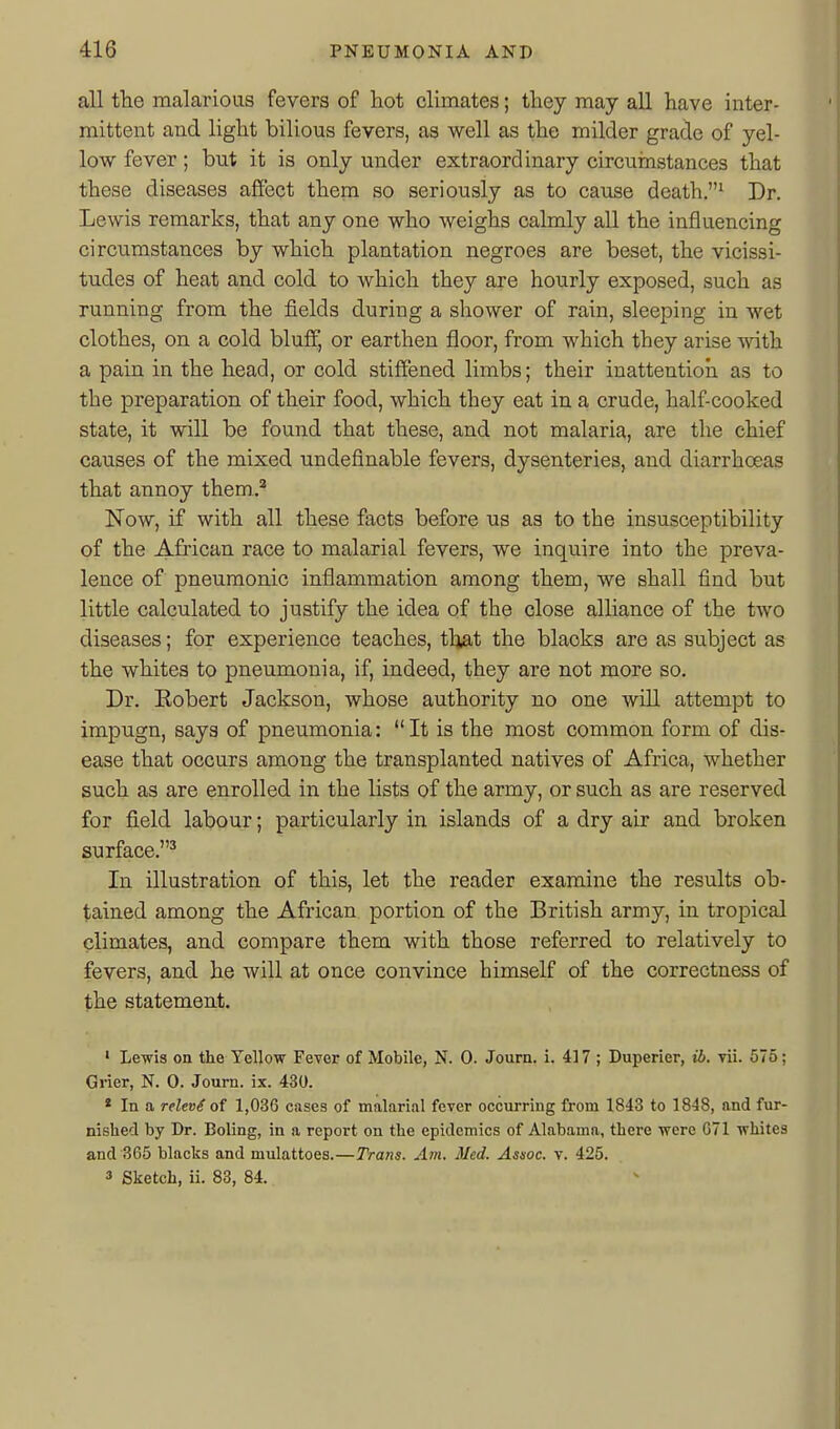 all tbe malarioas fevers of hot climates; tbey may all have inter- mittent and light bilious fevers, as well as the milder grade of yel- low fever; but it is only under extraordinary circuinstances that these diseases affect them so seriously as to cause death.' Dr. Lewis remarks, that any one who weighs calmly all the influencing circumstances by which plantation negroes are beset, the vicissi- tudes of heat and cold to which they are hourly exposed, such as running from the fields during a shower of rain, sleeping in wet clothes, on a cold bluff, or earthen floor, from which they arise with a pain in the head, or cold stiffened limbs; their inattention as to the preparation of their food, which they eat in a crude, half-cooked state, it will be found that these, and not malaria, are the chief causes of the mixed undefinable fevers, dysenteries, and diarrhoeas that annoy them,.* Now, if with all these facts before us as to the insusceptibility of the African race to malarial fevers, we inquire into the preva- lence of pneumonic inflammation among them, we shall find but little calculated to justify the idea of the close alliance of the two diseases; for experience teaches, that the blacks are as subject as the whites to pneumonia, if, indeed, they are not more so. Dr. Eobert Jackson, whose authority no one will attempt to impugn, says of pneumonia: It is the most common form of dis- ease that occurs among the transplanted natives of Africa, whether such as are enrolled in the lists of the army, or such as are reserved for field labour; particularly in islands of a dry air and broken surface.^ In illustration of this, let the reader examine the results ob- tained among the African portion of the British army, in tropical climates, and compare them with those referred to relatively to fevers, and he will at once convince himself of the correctness of the statement. • Lewis on the Yellow Fever of Mobile, N. 0. Journ. i. 417 ; Duperier, ib. vii. 575; Grier, N. 0. Journ. ix. 430. * In a relevi of 1,036 cases of malarial fever occurring from 1843 to 1848, and fur- nished by Dr. Doling, in a report on the epidemics of Alabama, there were G71 whites and 365 blacks and mulattoes.—Trans. Am. Med. Assoc. v. 425. 3 Sketch, ii. 83, 84.