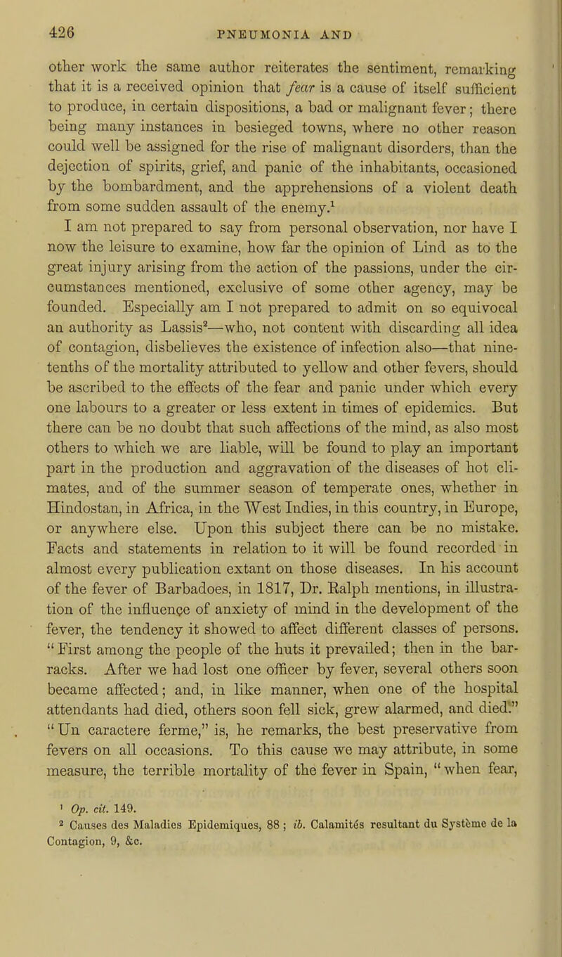 other work the same author reiterates the sentiment, remarking that it is a received opinion that fear is a cause of itself sufficient to produce, in certain dispositions, a bad or malignant fever; there being many instances in besieged towns, where no other reason could well be assigned for the rise of malignant disorders, than the dejection of spirits, grief, and panic of the inhabitants, occasioned hy the bombardment, and the apprehensions of a violent death from some sudden assault of the enemy.^ I am not prepared to say from personal observation, nor have I now the leisure to examine, how far the opinion of Lind as to the great injury arising from the action of the passions, under the cir- cumstances mentioned, exclusive of some other agency, may be founded. Especially am I not prepared to admit on so equivocal an authority as Lassis^—who, not content with discarding all idea of contagion, disbelieves the existence of infection also—that nine- tenths of the mortality attributed to yellow and other fevers, should be ascribed to the effects of the fear and panic under which every one labours to a greater or less extent in times of epidemics. But there can be no doubt that such affections of the mind, as also most others to which we are liable, will be found to play an important part in the production and aggravation of the diseases of hot cli- mates, and of the summer season of temperate ones, whether in Hindostan, in Africa, in the West Indies, in this country, in Europe, or anywhere else. Upon this subject there can be no mistake. Facts and statements in relation to it will be found recorded in almost every publication extant on those diseases. In his account of the fever of Barbadoes, in 1817, Dr. Ealph mentions, in illxistra- tion of the influence of anxiety of mind in the development of the fever, the tendency it showed to affect different classes of persons. First among the people of the huts it prevailed; then in the bar- racks. After we had lost one officer by fever, several others soon became affected; and, in like manner, when one of the hospital attendants had died, others soon fell sick, grew alarmed, and diedV  Un caractere ferme, is, he remarks, the best preservative from fevers on all occasions. To this ca\ise we may attribute, in some measure, the terrible mortality of the fever in Spain,  when fear, ' Op. cit. 149. * Causes des Maladies Epidemiques, 88 ; ib. Calamities resultant du Systbmc de la Contagion, 9, &c.