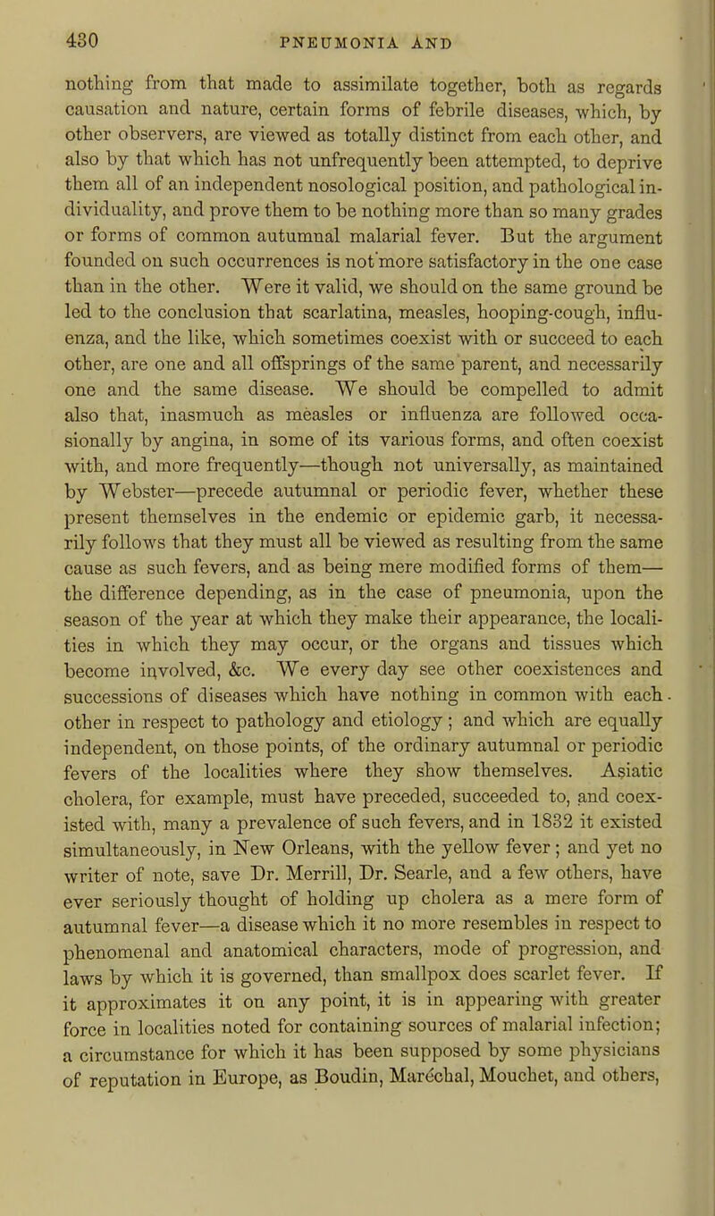 nothing from that made to assimilate together, both as regards causation and nature, certain forms of febrile diseases, which, by- other observers, are viewed as totally distinct from each other, and also by that which has not unfrequently been attempted, to deprive them all of an independent nosological position, and pathological in- dividuality, and prove them to be nothing more than so many grades or forms of common autumnal malarial fever. But the argument founded on such occurrences is not'more satisfactory in the one case than in the other. Were it valid, we should on the same ground be led to the conclusion that scarlatina, measles, hooping-cough, influ- enza, and the like, which sometimes coexist with or succeed to each other, are one and all offsprings of the same parent, and necessarily one and the same disease. We should be compelled to admit also that, inasmuch as measles or influenza are followed occa- sionally by angina, in some of its various forms, and often coexist with, and more frequently—though not universally, as maintained by Webster—precede autumnal or periodic fever, whether these present themselves in the endemic or epidemic garb, it necessa- rily follows that they must all be viewed as resulting from the same cause as such fevers, and as being mere modified forms of them— the difference depending, as in the case of pneumonia, upon the season of the year at which they make their appearance, the locali- ties in which they may occur, or the organs and tissues which become ir^volved, «fec. We every day see other coexistences and successions of diseases which have nothing in common with each other in respect to pathology and etiology; and which are equally independent, on those points, of the ordinary autumnal or periodic fevers of the localities where they show themselves. Asiatic cholera, for example, must have preceded, succeeded to, and coex- isted with, many a prevalence of such fevers, and in 1832 it existed simultaneously, in New Orleans, with the yellow fever; and yet no writer of note, save Dr. Merrill, Dr. Searle, and a few others, have ever seriously thought of holding up cholera as a mere form of autumnal fever—a disease which it no more resembles in respect to phenomenal and anatomical characters, mode of progression, and laws by which it is governed, than smallpox does scarlet fever. If it approximates it on any point, it is in appearing with greater force in localities noted for containing sources of malarial infection; a circumstance for which it has been supposed by some physicians of reputation in Europe, as Boudin, Marechal, Mouchet, and others.