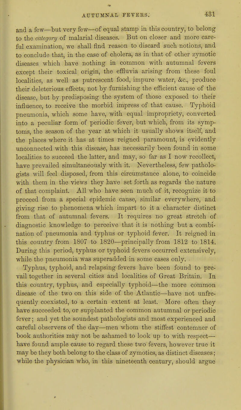 and a few—but very few—of equal stamp in this country, to belong to the category of malarial diseases. But on closer and more care- ful examination, we shall find reason to discard such notions, and to conclude that, in the case of cholera, as in that of other zymotic diseases which have nothing in common with autumnal fevers except their toxical origin, the effluvia arising from these foul localities, as well as putrescent food, impure water, &c., produce their deleterious effects, not by furnishing the efiicient cause of the disease, but by predisposing the system of those exposed to their influence, to receive the morbid impress of that cause. Typhoid pneumonia, which some have, with equal impropriety, converted into a peculiar form of periodic fever, but which, from its symp- toms, the season of the year at which it usually shows itself, and the places where it has at times reigned paramount, is evidently unconnected with this disease, has necessarily been found in some localities to succeed the latter, and may, so far as I now recollect, have prevailed simultaneously with it. Nevertheless, few patholo- gists will feel disposed, from this circumstance alone, to coincide with them in the views they have set forth as regards the nature of that complaint. All who have seen much of it, recognize it to proceed from a special epidemic cause, similar everywhere, and giving rise to phenomena which impart to it a character distinct from that of autumnal fevers. It requires no great stretch of diagnostic knowledge to perceive that it is nothing but a combi- nation of pneumonia and typhus or typhoid fever. It reigned in this country from 1807 to 1820—principally from 1812 to 1814. During this period, typhus or typhoid fevers occurred extensively, while the pneumonia was superadded in some cases only. Typhus, typhoid, and relapsing fevers have been found to pre- vail together in several cities and localities of Great Britain. In this country, typhus, and especially typhoid—the more common disease of the two on this side of the Atlantic—have not unfre- quently coexisted, to a certain extent at least. More often they have succeeded to, or supplanted the common autumnal or periodic fever; and yet the soundest pathologists and most experienced and careful observers of the day—men whom the stiflfest contemner of book authorities may not be ashamed to look up to with respect— have found ample cause to regard these two fevers, however true it may be they both belong to the class of zymotics, as distinct diseases; while the physician who, in this nineteenth century, should argue