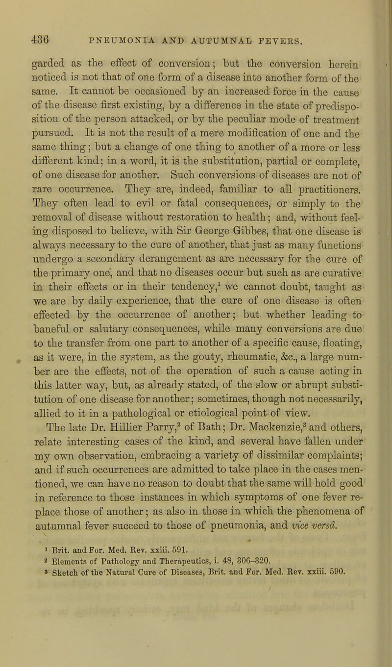 garded as the effect of conversion; but the conversion herein noticed is not that of one form of a disease into another form of the same. It cannot be occasioned by an increased force in the cause of the disease first existing, by a difference in the state of predispo- sition of the person attacked, or by the peculiar mode of treatment pursued. It is not the result of a mere modification of one and the same thing; but a change of one thing to another of a more or less different kind; in a word, it is the substitution, partial or complete, of one disease for another. Such conversions of diseases are not of rare occurrence. They are, indeed, familiar to all jDractitioners. They often lead to evil or fatal consequences, or simply to the removal of disease without restoration to health; and, without feel- ing disposed to believe, with Sir George Gibbes, that one disease is always necessary to the cure of another, that just as many functions undergo a secondary derangement as are necessary for the cure of the primary one, and that no diseases occur but such as are curative in their effects or in their tendency,^ we cannot doubt, taught as we are by daily experience, that the cure of one disease is often effected by the occurrence of another; but whether leading to baneful or salutary consequences, while many conversions are due to the transfer from one part to another of a specific cause, floating, , as it were, in the system, as the gouty, rheumatic, &c., a large num- ber are the effects, not of the operation of such a cause acting in this latter way, but, as already stated, of the slow or abrupt substi- tution of one disease for another; sometimes, though not necessarily, allied to it in a pathological or etiological point of view. The late Dr. Hillier Parry,^ of Bath; Dr. Mackenzie,^ and others, relate interesting cases of the kind, and several have fallen under my own observation, embracing a variety of dissimilar complaints; and if such occurrences are admitted to take place in the cases men- tioned, we can have no reason to doubt that the same will hold good in reference to those instances in which symptoms of one fever re- place those of another; as also in those in which the phenomena of autumnal fever succeed to those of pneumonia, and vice versa. ' Brit, and For. Med. Rev. xxiii. 591. 2 Elements of Pathology and Therapeutics, i. 48, 306-320. » Sketch of the Natm-al Cure of Diseases, Brit, and For. Med. Rev. xxiii. 590.