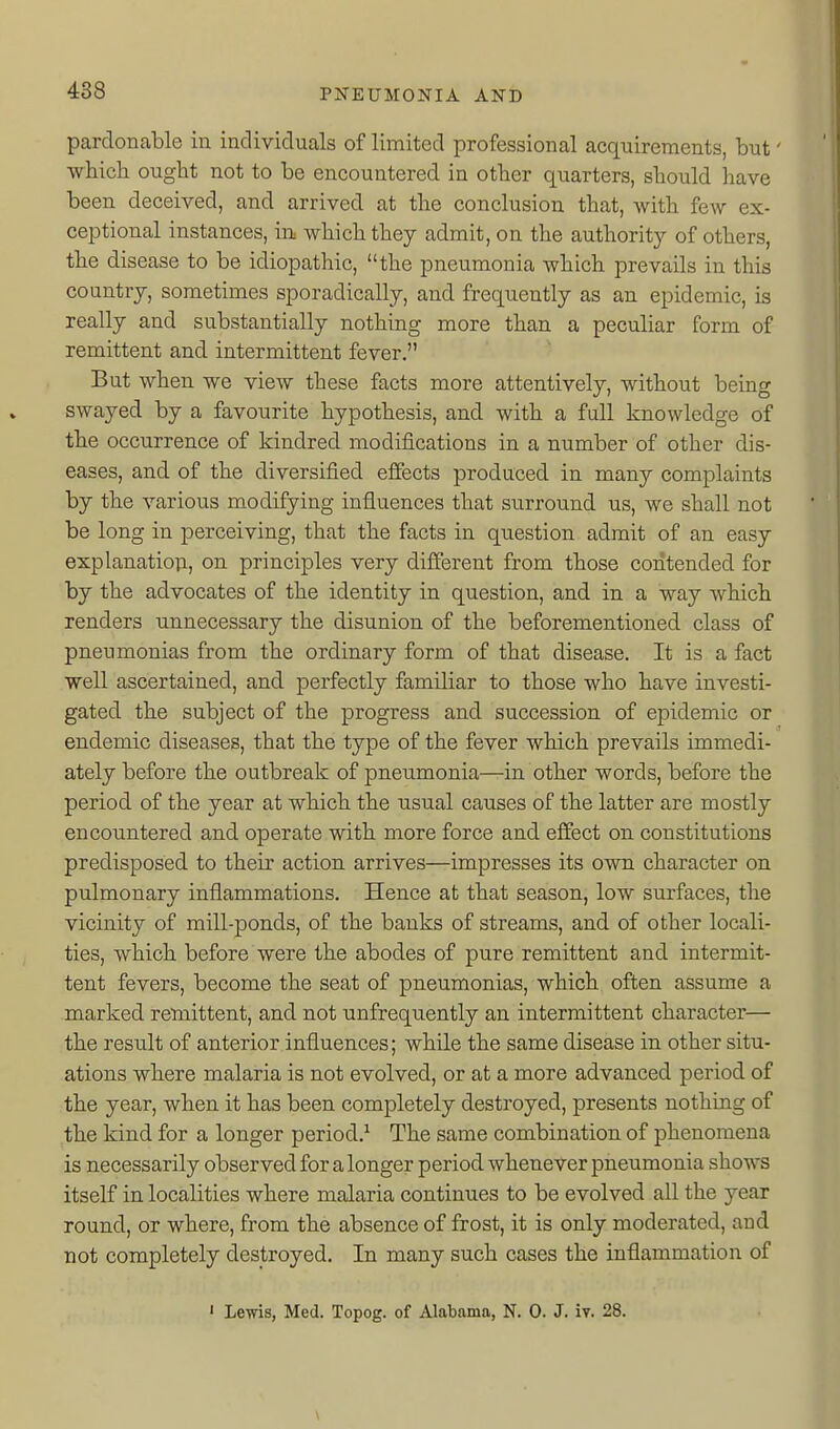 pardonable in indivicluals of limited professional acquirements, but' which ought not to be encountered in other quarters, should have been deceived, and arrived at the conclusion that, with few ex- ceptional instances, in which they admit, on the authority of others, the disease to be idiopathic, the pneumonia which prevails in this country, sometimes sporadically, and frequently as an epidemic, is really and substantially nothing more than a peculiar form of remittent and intermittent fever, But when we view these facts more attentively, without being swayed by a favourite hypothesis, and with a full knowledge of the occurrence of kindred modifications in a number of other dis- eases, and of the diversified effects produced in many complaints by the various modifying influences that surround us, we shall not be long in perceiving, that the facts in question admit of an easy explanation, on principles very different from those contended for by the advocates of the identity in question, and in a way which renders unnecessary the disunion of the beforementioned class of pneumonias from the ordinary form of that disease. It is a fact well ascertained, and perfectly familiar to those who have investi- gated the subject of the progress and succession of epidemic or endemic diseases, that the type of the fever which prevails immedi- ately before the outbreak of pneumonia—in other words, before the period of the year at which the usual causes of the latter are mostly encountered and operate with more force and effect on constitutions predisposed to theix action arrives—impresses its own character on pulmonary inflammations. Hence at that season, low surfaces, the vicinity of mill-ponds, of the banks of streams, and of other locali- ties, which before were the abodes of pure remittent and intermit- tent fevers, become the seat of pneumonias, which often assume a marked remittent, and not unfrequently an intermittent character— the result of anterior influences; while the same disease in other situ- ations where malaria is not evolved, or at a more advanced period of the year, when it has been completely destroyed, presents nothing of the kind for a longer period.^ The same combination of phenomena is necessarily observed for a longer period whenever pneumonia shows itself in localities where malaria continues to be evolved all the year round, or where, from the absence of frost, it is only moderated, and not completely destroyed. In many such cases the inflammation of ' Lewis, Med. Topog. of Alabama, N. 0. J. iv. 28.