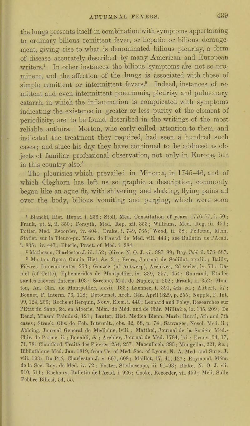 tlie lungs presents itself in combination with symptoms appertaining to ordinary bilious remittent fever, or hepatic or bilious derange- ment, giving rise to what is denominated bilious pleurisy, a form of disease accurately described by many American and European writers.^ In other instances, the bilious symptoms are not so pro- minent, and the affection of the lungs is associated with those of simple remittent or intermittent fevers.^ Indeed, instances of re- mittent and even intermittent pneumonia, pleurisy and pulmonary catarrh, in which the inflammation is complicated with symptoms indicating the existence in greater or less purity of the element of periodicity, are to be found described in the writings of the most reliable authors. Morton, who early called attention to them, and indicated the treatment they required, had seen a hundred such cases; and since his day they have continued to be adduced as ob- jects of familiar professional observation, not only in Europe, but in this country also.^ The pleurisies which prevailed in Minorca, in 1745-46, and of which Cleghorn has left tis so graphic a description, commonly began like an ague fit, with shivering and shaking, flying pains all over the body, bilious vomiting and purging, which were soon > Biaachi, Hist. Hepat. i. 236; Stoll, Med. Constitution of years 1776-77, i. 50; Frank, pt. 2, ii. 350; Forsyth, Med. Rep. xii. 353 ; Williams, Med. Reg. iii. 454; Potter, Med. Recorder, iv. 404; Drake, i. 749, 765;'Wood, ii. 38; Pelletau, Mem. Statist, sur la Plenro-pn. Mem. de I'Acad. de Med. viii. 443 ; see Bulletin de I'Acad. i. 835; iv. 447; Eberle, Pract. of Med. i. 284. 2 Matheson, Charleston J. iii. 152; Oliver, N. 0. J. vii. 387-89; Day, ibid. ii. 578-587. ' Morton, Opera Omnia Hist. &c. 21; Brera, Journal de Sedillot, xxxiii.; Bailly, Fievres Intermittentes, 253 ; Gouzde (of Antwerp), Archives, 2d scries, iv. 71 ; Da- niel (of Cette), Ephemerides de Montpellier, iv. 339, 357, 454; Gouraud, Etudes sur les Fievres Intern. 103 ; Sarcone, Mai. de Naples, i. 202; Frank, ii. 352; Mou- ton. An. Clin, de Montpellier, xxvii. 133; Laennec, i. 391,4th ed.; Alibert, 57; Bonnet, F. Intorm. 76, 118; Detournel, Arch. G6n. April 1829, p. 255; Nepple, F. Int. 99,124, 266; Roche etBerquin, Nouv. Elem.i. 440; Leonard and Foley, Researches sur I'Etat du Sang, &c. en Algerie, M^m. de M6d. and de Chir. Militaire, Ix. 135, 209 ; De Renzi, Miasmi Paludosi, 121; Lauter, Hist. Medica Bienn. Marb. Rural, 5th and 7th cases; Strack, Obs. de Feb. Intermit., obs. 32, 58, p. 74; Sauvages, Nosol. Med. ii.; Abloing, Journal General de Medicine, Iviii.; Matthei, Journal de la Societd Mcd.- Chir. de Parme. ii.; Bonaldi, ib.; Archier, Journal de Med. 1784, Ixi.; Evans, 54, 17, 71, 78; Chauffard, Traite des Fievres, 254, 257; Macculloch, 385; Mongellaz, 221, &o.; Bibliothique Med. Jan. 1819, from Tr. of Med. Soc. of Lyons, N. A. Med. and Surg. J. viii. 193; Du Pr6, Charleston J. v. 607, 608; Maillot, 17, 41, 127; Raymond, de la Soc. Roy. de M6d. iv. 72 ; Foster, Stethoscope, iii. 91-93; Blake, N. 0. J. vii. 510, 511; Rochoux, Bulletin de I'Acad. i. 926; Cooke, Recorder, vii. 459; Meli, Sullo Febbre Biliosi, 54, 55.