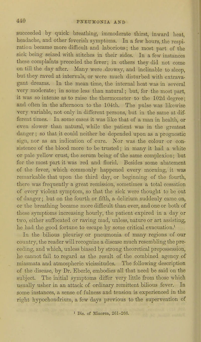 succeeded by quick breathing, immoderate thirst, inward heat, headache, and other feverish symptoms. In a few hours, .the respi- ration became more difficult and laborious; the most part of the sick being seized with stitches in their sides. In a few instances these complaints preceded the fever; in others they did not come on till the day after. Many were .drowsy, and inclinable to sleep, but they raved at intervals, or were much disturbed with extrava- gant dreams. In the mean time, the internal heat was in several very moderate; in some less than natural; but, for the most part, it was so intense as to raise the thermometer to the 102d degree; and often in the afternoon to the 104th. The pulse was likewise very variable, not only in different persons, but in the same at dif- ferent times. In some cases it was like that of a man in health, or even slower than natural, while the patient was in the greatest danger ; so that it could neither be depended upon as a prognostic sign, nor as an indication of cure. ISTor was the colour or con- sistence of the blood more to be trusted; in many it had a white or pale yellow crust, the serum being of the same complexion; but for the most part it was red and florid. Besides some abatement of the fever, which commonly happened every morning, it was remarkable that upon the third day, or beginning of the fourth, there was frequently a great remission, sometimes a total cessation of every violent symptom, so that the sick were thought to be out of danger; but on the fourth or fifth, a delirium suddenly came on, or the breathing became more difficult than ever, and one or both of these symptoms increasing hourly, the patient expired in a day or two, either suffocated or raving mad, unless, nature or art assisting, he had the good fortune to escape by some critical evacuation.^ In the bilious pleurisy or pneumonia of many regions of our country, the reader will recognize a disease much resembling the pre- ceding, and which, unless biased by strong theoretical prepossession, he cannot fail to regard as the result of the combined agency of miasmata and atmospheric vicissitudes. The following description of the disease, by Dr. Eberle, embodies all that need be said on the subject. The initial symptoms differ very little from those which usually usher in an attack of ordinary remittent bilious fever. In some instances, a sense of fulness and tension is experienced in the right hypochondrium, a few days previous to the supervention of ' Dis. of Minorca, 261-266.