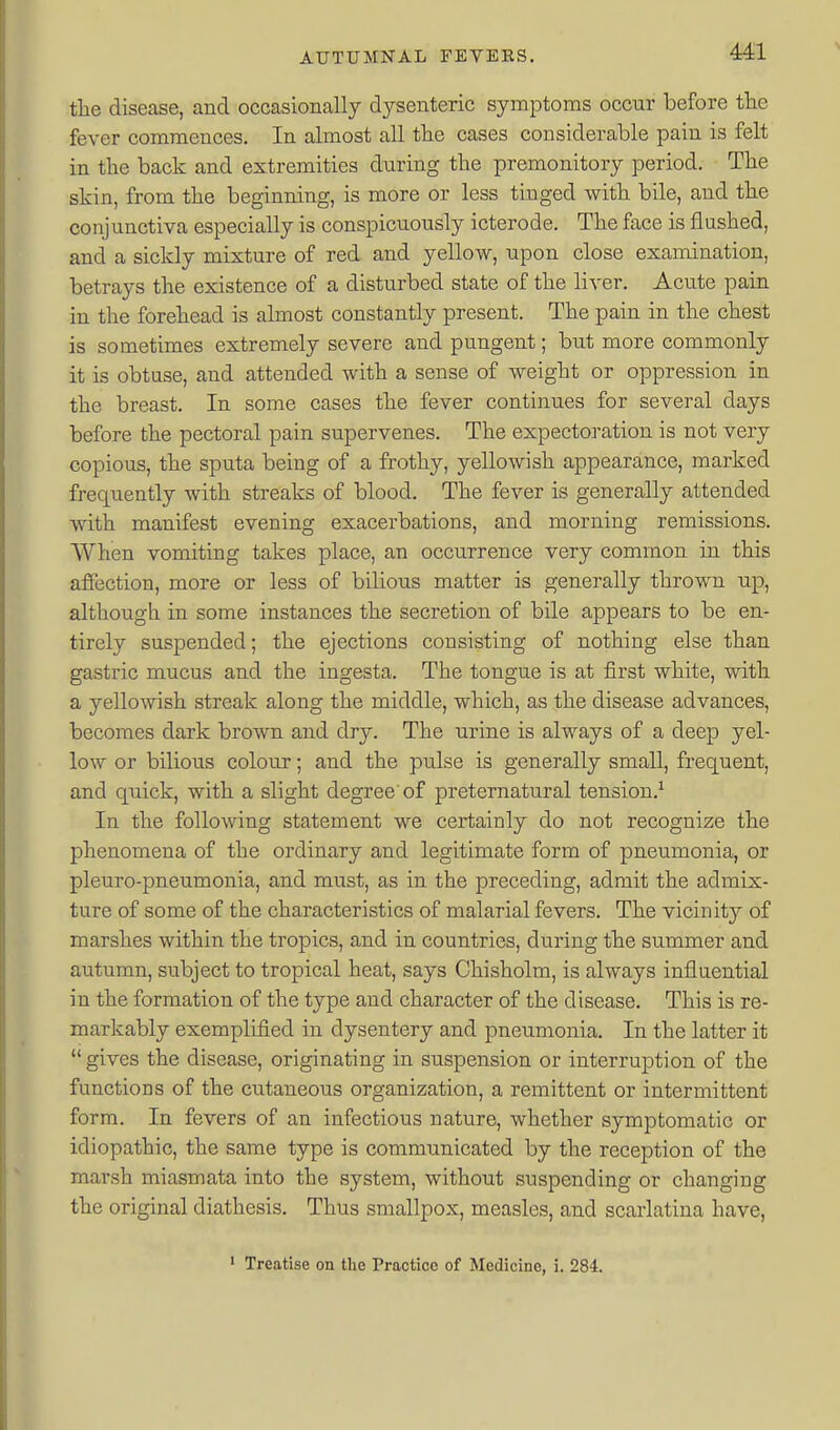 Ml tlie disease, and occasionally dysenteric symptoms occur before the fever commences. In almost all tlie cases considerable pain is felt in the back and extremities dnring the premonitory period. The skin, from the beginning, is more or less tinged with bile, and the conjunctiva especially is conspicuously icterode. The face is flushed, and a sickly mixture of red and yellow, upon close examination, betrays the existence of a disturbed state of the liver. Acute pain in the forehead is almost constantly present. The pain in the chest is sometimes extremely severe and pungent; but more commonly it is obtuse, and attended with a sense of weight or oppression in the breast. In some cases the fever continues for several days before the pectoral pain supervenes. The expectoration is not very copious, the sputa being of a frothy, yellowish appearance, marked frequently with streaks of blood. The fever is generally attended with manifest evening exacerbations, and morning remissions. AVhen vomiting takes place, an occurrence very common in this affection, more or less of bilious matter is generally thrown up, although in some instances the secretion of bile appears to be en- tirely suspended; the ejections consisting of nothing else than gastric mucus and the iugesta. The tongue is at first white, with a yellowish streak along the middle, which, as the disease advances, becomes dark brown and dry. The urine is always of a deep yel- low or bilious colour; and the pulse is generally small, frequent, and quick, with a slight degree of preternatural tension.^ In the following statement we certainly do not recognize the phenomena of the ordinary and legitimate form of pneumonia, or pleuro-pneumonia, and must, as in the preceding, admit the admix- ture of some of the characteristics of malarial fevers. The vicinity of marshes within the tropics, and in countries, during the summer and autumn, subject to tropical heat, says Chisholm, is always influential in the formation of the type and character of the disease. This is re- markably exemplified in dysentery and pneumonia. In the latter it  gives the disease, originating in suspension or interruption of the functions of the cutaneous organization, a remittent or intermittent form. In fevers of an infectious nature, whether symptomatic or idiopathic, the same type is communicated by the reception of the marsh miasmata into the system, without suspending or changing the original diathesis. Thus smallpox, measles, and scarlatina have,