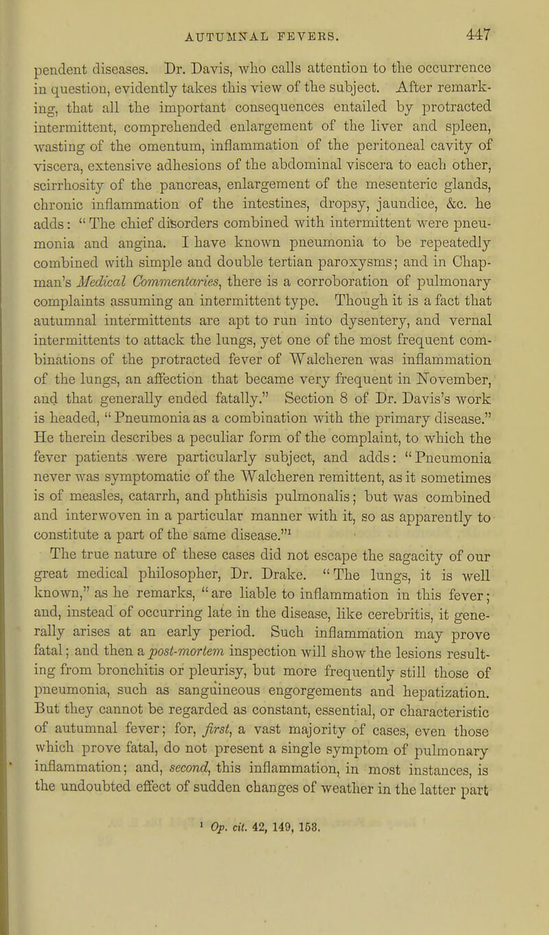 pendent diseases. Dr. Davis, who calls attention to tlie occurrence in question, evidently takes this view of the subject. After remark- ing, that all the important consequences entailed by protracted intermittent, comprehended enlargement of the liver and spleen, wasting of the omentum, inflammation of the peritoneal cavity of viscera, extensive adhesions of the abdominal viscera to each other, scirrhosity of the pancreas, enlargement of the mesenteric glands, chronic inflammation of the intestines, dropsy, jaundice, &c. he adds:  The chief disorders combined with intermittent were pneu- monia and angina. I have known pneumonia to be repeatedly combined with simple and double tertian paroxysms; and in Chap- man's Medical Commentaries, there is a corroboration of pulmonary complaints assuming an intermittent type. Though it is a fact that autumnal intermittents are apt to run into dysentery, and vernal intermittents to attack the lungs, yet one of the most frequent com- binations of the protracted fever of Walcheren was inflammation of the lungs, an affection that became very frequent in November, and that generally ended fatally. Section 8 of Dr. Davis's work is headed,  Pneumonia as a combination with the primary disease. He therein describes a peculiar form of the complaint, to which the fever patients were particularly subject, and adds: Pneumonia never was symptomatic of the Walcheren remittent, as it sometimes is of measles, catarrh, and phthisis pulmonalis; but was combined and interwoven in a particular manner with it, so as apparently to constitute a part of the same disease.^ The true nature of these cases did not escape the sagacity of our great medical philosopher, Dr. Drake. The lungs, it is well known, as he remarks,  are liable to inflammation in this fever; and, instead of occurring late in the disease, like cerebritis, it gene- rally arises at an early period. Such inflammation may prove fatal; and then a posi-mortem inspection will show the lesions result- ing from bronchitis or pleurisy, but more frequently still those of pneumonia, such as sanguineous engorgements and hepatization. But they cannot be regarded as constant, essential, or characteristic of autumnal fever; for, first, a vast majority of cases, even those which prove fatal, do not present a single symptom of pulmonary inflammation; and, second, this inflammation, in most instances, is the undoubted effect of sudden changes of weather in the latter part • Op. cii. 42, 149, 153.