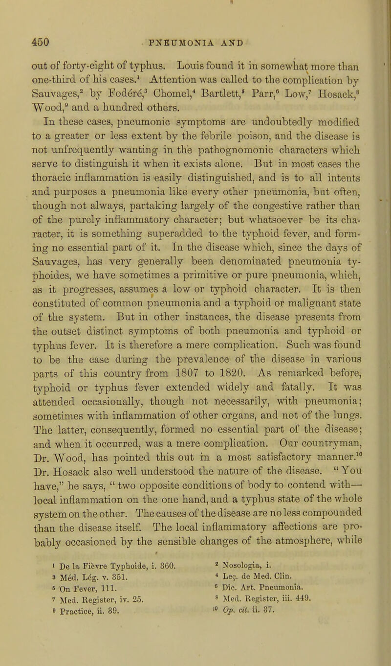 out of fortj-eight of typhus. Louis found it in somewhat more than one-third of his cases.' Attention was called to the complication by Sauvages,'' by Fod^rd,^ Chomel,'' Bartlett, Parr,** Low,^ Ilosack,* Wood,** and a hundred others. In these cases, pneumonic symptoms are undoubtedly modified to a greater or less extent by the febrile poison, and the disease is not unfrequently wanting in the pathognomonic characters which serve to distinguish it when it exists alone. But in most cases the thoracic inflammation is easily distinguished, and is to all intents and purposes a pneumonia like every other pneumonia, but often, though not always, partaking largely of the congestive rather than of the purely inflammatory character; but whatsoever be its cha- racter, it is something superadded to the typhoid fever, and form- ing no essential part of it. In the disease which, since the days of Sauvages, has very generally been denominated pneumonia ty- phoides, we have sometimes a primitive or pure pneumonia, which, as it progresses, assumes a low or typhoid character. It is then constituted of common pneumonia and a typhoid or malignant state of the system. But in other instances, the disease presents from the outset distinct symptoms of both pneumonia and typhoid or typhus fever. It is therefore a mere complication. Such was found to be the case during the prevalence of the disease in various parts of this country from 1807 to 1820. As remarked before, typhoid or typhus fever extended widely and fatally. It was attended occasionally, though not necessarily, with pneumonia; sometimes with inflammation of other organs, and not of the lungs. The latter, consequently, formed no essential part of the disease; and when it occurred, was a mere complication. Our countryman. Dr. Wood, has pointed this out in a most satisfactory manner.^ Dr. Hosack also well understood the nature of the disease.  You have, he says,  two opposite conditions of body to contend with— local inflammation on the one hand, and a typhus state of the whole system on the other. The causes of the disease are no less compounded than the disease itself. The local inflammatory afi'ections are pro- bably occasioned by the sensible changes of the atmosphere, while 1 De la Fifevre Typhoide, i. 360. * Nosologia, i. 3 Med. L6g. v. 351. * Le^. de Med. Clin. 6 On Fever, 111. ' Die. Art. Pnewnionin. 7 Med. Register, iv. 25. ^ Med. Register, iii. 449. » Practice, ii. 39. Oj>. cil. ii. 87.