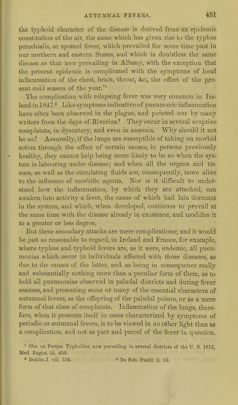 the typlioid character of the disease is derived from an epidemic constitutioQ of the air, the same which has given rise to the typhus petechialis, or spotted fever, which prevailed for some time past in our northern and eastern States, and which is doubtless the same disease as that now prevailing in Albany, with the exception that the present epidemic is complicated with the symptoms of local inflammation of the chest, brain, throat, &c., the effect of the pre- sent cold season of the year,^ The complication with relapsing fever was very common in Ire- land in 18-i7.^ Like symptoms indicative of pneumonic inflammation have often been observed in the plague, and pointed out by many writers from the days of Eiverius.^ They occur in several eruptive complaints, in dysentery, and even in antemia. Why should it not be so? Assuredly, if the lungs are susceptible of taking on morbid action through the effect of certain causes, in persons previously healthy, they cannot help being more likely to be so when the sys- tem is labouring under disease; and Avhen all the organs and tis- sues, as well as the circulating fluids are, consequently, more alive to the influence of morbific agents. ISTor is it difficult to under- stand how the inflammation, by which they are attacked, can awaken into activity a fever, the cause of which had lain dormant in the system, and which, when developed, continues to prevail at the same time with the disease already in existence, and modifies it to a greater or less degree. But these secondary attacks are mere complications; and it would be just as reasonable to regard, in Ireland and France, for example, where typhus and typhoid fevers are, as it were, endemic, all pneu- monias which occur in individuals afiected with those diseases, as due to the causes of the latter, and as being in consequence really and substantially nothing more than a peculiar form of them, as to hold all pneumonias observed in paludal districts and during fever seasons, and presenting some or many of the essential characters of autumnal fevers, as the offspring of the paludal poison, or as a mere form of that class of complaints. Inflammation of the lungs, there- fore, when it presents itself in cases characterized by symptoms of periodic or autumnal fevers, is to be viewed in no other light than as a complication, and not as part and parcel of the fever in question. ' Obs. on Peripn. Typlioides, now prevailing in several districts of the U. S. 1813, Med. Regist. iii. 450. « Dublin J. viii. 334. s De Feb. Testil. ii. 05.