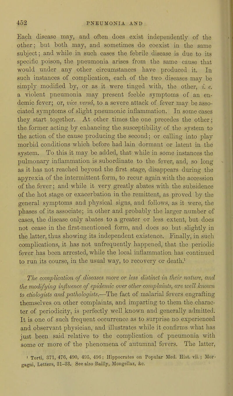 I Each disease may, and ofteu does exist independently of the other; but both may, and sometimes do coexist in the same subject; and while in such cases the febrile disease is due to its specific poison, the pneumonia arises from the same cause that would under any other circumstances have produced it. In such instances of complication, each of the two diseases may be simply modified by, or as it were tinged with, the other, i. e. a violent pneumonia may present feeble symptoms of an en- demic fever; or, vice versa, to a severe attack of fever may be asso- ciated symptoms of slight pneumonic inflammation. In some cases they start together. At other times the one precedes the other; the former acting by enhancing the susceptibility of the system to the action of the cause producing the second; or calling into play morbid conditions which before had lain dormant or latent in the system. To this it may be added, that while in some instances the pulmonary inflammation is subordinate to the fever, and, so long as it has not reached beyond the first stage, disappears during the apyrexia of the intermittent form, to recur again with the accession of the fever; and while it very greatly abates with the subsidence of the hot stage or exacerbation in the remittent, as proved by the general symptoms and physical signs, and follows, as it were, the phases of its associate; in other and probably the larger number of cases, the disease only abates to a greater or less extent, but does not cease in the first-mentioned form, and does so but slightly in the latter, thus showing its independent existence. Finally, in such complications, it has not unfrequently happened, that the periodic fever has been arrested, while the local inflammation has continued to run its course, in the usual way, to recovery or death.^ The complication of diseases more or less distinct in their nature, and the modifying influence of epidemic over other comp)laints, are well hioicn to etiologists and pathologists.—The fact of malarial fevers engrafting themselves on other complaints, and imparting to them the charac- ter of periodicity, is perfectly well known and generally admitted. It is one of such frequent occurrence as to surprise no experienced and observant physician, and illustrates while it confirms what has just been said relative to the complication of pneumonia with some or more of the phenomena of autumnal fevers. The latter, ' Torti, 371, 476, 490, 405, 496; Hippocrates on Popular Med. Hist. vii.: Mor- gagai, Letters, 31-33. See also Bailly, Mongellaz, &c.