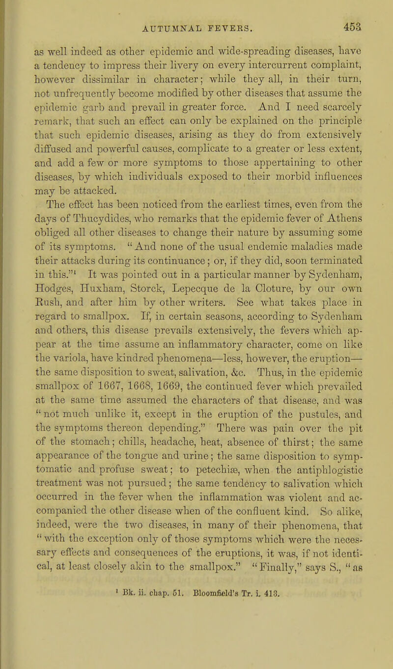 453 as well indeed as other epidemic and wide-spreading diseases, liave a tendency to impress tlieir livery on every intercurrent complaint, however dissimilar in character; while they all, in their turn, not unfrequently become modified by other diseases that assume the epidemic garb and prevail in greater force. And I need scarcely remark, that such an effect can only be explained on the principle that such epidemic diseases, arising as they do from extensively difiused and powerful causes, complicate to a greater or less extent, and add a few or more symptoms to those appertaining to other diseases, by which individuals exposed to their morbid influences may be attacked. The effect has been noticed from the earliest times, even from the da3''s of Thucydides, who remarks that the epidemic fever of Athens obliged all other diseases to change their nature by assuming some of its symptoms.  And none of the usual endemic maladies made their attacks during its continuance; or, if they did, soon terminated in this.' It was pointed out in a particular manner by Sydenham, Hodges, Huxham, Storck, Lepecque de la Cloture, by our own Eush, and after him by other writers. See what takes place in regard to smallpox. If, in certain seasons, according to Sydenham and others, this disease prevails extensively, the fevers which ap- pear at the time assume an inflammatory character, come on like the variola, have kindred phenomena—less, however, the eruption— the same disposition to sweat, salivation, &c. Thus, in the epidemic smallpox of 1667, 1668, 1669, the continued fever which prevailed at the same time assumed the characters of that disease, and was  not much unlike it, except in the eruption of the pustules, and the symptoms thereon depending. There was pain over the pit of the stomach; chills, headache, heat, absence of thirst; the same appearance of the tongue and urine; the same disposition to symp- tomatic and profuse sweat; to petechite, when the antiphlogistic treatment was not pursued; the same tendency to salivation Avhich occurred in the fever when the inflammation was violent and ac- companied the other disease when of the confluent kind. So alike, indeed, were the two diseases, in many of their phenomena, that  with the exception only of those symptoms which were the neces- sar}'- effects and consequences of the eruptions, it was, if not identi- cal, at least closely akin to the smallpox.  Finally, says S,,  as