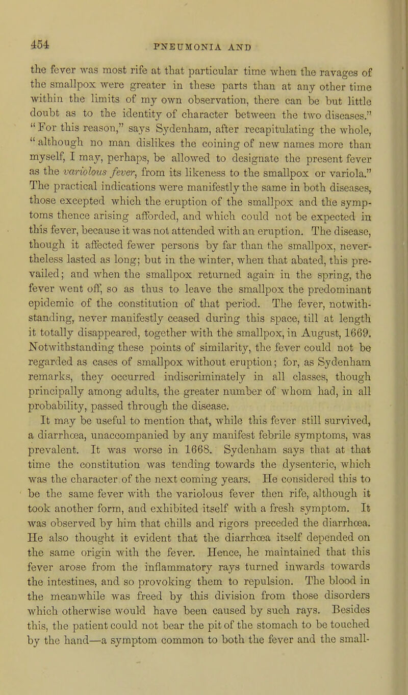 the fever was most rife at that particular time when the ravages of the smallpox were greater in these parts than at any other time within the limits of my own observation, there can be but little doubt as to the identity of character between the two diseases.  For this reason, says Sydenham, after recapitulating the whole,  although no man dislikes the coining of new names more than myself, I may, perhaps, be allowed to designate the present fever as the variolous fever, from its likeness to the smallpox or variola. The practical indications were manifestly the same in both diseases, those excepted which the eruption of the smallpox and the symp- toms thence arising afforded, and which could not be expected in this fever, because it was not attended with an eruption. The disease, though it aflected fewer persons by far than the smallpox, never- theless lasted as long; but in the winter, when that abated, this pre- vailed ; and when the smallpox returned again in the spring, the fever went off, so as thus to leave the smallpox the predominant epidemic of the constitution of that period. The fever, notwith- standing, never manifestly ceased during this space, till at length it totally disappeared, together with the smallpox, in August, 1669. Notwithstanding these points of similarity, the fever could not be regarded as cases of smallpox without eruption; for, as Sydenham remarks, they occurred indiscriminately in all classes, though principally among adults, the greater number of whom had, in all probability, passed through the disease. It may be nseful to mention that, while this fever still survived, a diarrhoea, unaccompanied by any manifest febrile symptoms, was prevalent. It was worse in 1668. Sydenham says that at that time the constitution was tending towards the dysenteric, which was the character, of the next coming years. He considered this to be the same fever with the variolous fever then rife, although it took another form, and exhibited itself with a fresh symptom. It was observed by him that chills and rigors preceded the diarrhoea. He also thought it evident that the diarrhoea itself depended on the same origin with the fever. Hence, he maintained that this fever arose from the inflammatory rays turned inwards towards the intestines, and so provoking them to repulsion. The blood in the meanwhile was freed by this division from those disoi'ders which otherwise would have been caused by such rays. Besides this, the patient could not bear the pit of the stomach to be touched by the hand—a symptom common to both the fever and the small-