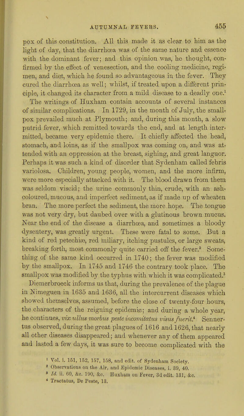 pox of this constitution. All this made it as clear to him as the light of day, that the diarrhoea was of the same nature and essence with the dominant fever; and this opinion was, he thought, con- firmed by the effect of venesection, and the cooling medicine, regi- men, and diet, which he found so advantageous in the fever. They cured the diarrhoea as well; whilst, if treated upon a difierent prin- ciple, it changed its character from a mild disease to a deadly one.^ The writings of Huxham contain accounts of several instances of similar complications. In 1729, in the month of July, the small- pox prevailed much at Plymouth; and, during this month, a slow putrid fever, which remitted towards the end, and at length inter- mitted, became very epidemic there. It chiefly affected the head, stomach, and loins, as if the smallpox was coming on, and was at- tended with an oppression at the breast, sighing, and great languor. Perhaps it was such a kind of disorder that Sydenham called febris variolosa. Children, young people, women, and the more infirm, were more especially attacked with it. The blood drawn from them was seldom viscid; the urine commonly thin, crude, with an ash- coloured, mucous, and imperfect sediment, as if made up of wheaten bran. The more perfect the sediment, the more hope. The tongue was not very dry, but daubed over with a glutinous brown mucus. Near the end of the disease a diarrhoea, and sometimes a bloody dysentery, was greatly urgent. These were fatal to some. But a kind of red petechite, red miliary, itching pustules, or large sweats, breaking forth, most commonly quite carried off the fever.^ Some- thing of the same kind occurred in 1740; the fever was modified by the smallpox. In 1745 and 1746 the contrary took place. The smallpox was modified by the typhus with which it was complicated.^ Diemerbroeck informs us that, during the prevalence of the plague in Nimeguen in 1635 and 1636, all the intercurrent diseases which showed themselves, assumed, before the close of twenty-four hours, the characters of the reigning epidemic; and during a whole year, he continues, vix ullus morbus pesteincomitatus visus fuerit* Senner- tus observed, during the great plagues of 1616 and 1626, that nearly all other diseases disappeared; and whenever any of them appeared and lasted a few days, it was sure to become complicated with the ' Vol. i. 151, 152, 157, 158, and edit, of Sydenham Society. * Observations on the Air, and Epidemic Diseases, i. 39, 40. » Id. ii. 60, &c. 190, &c. Huxham ou Fever, 3d edit. 131, &c. * Tractatua, De Peste, 13.