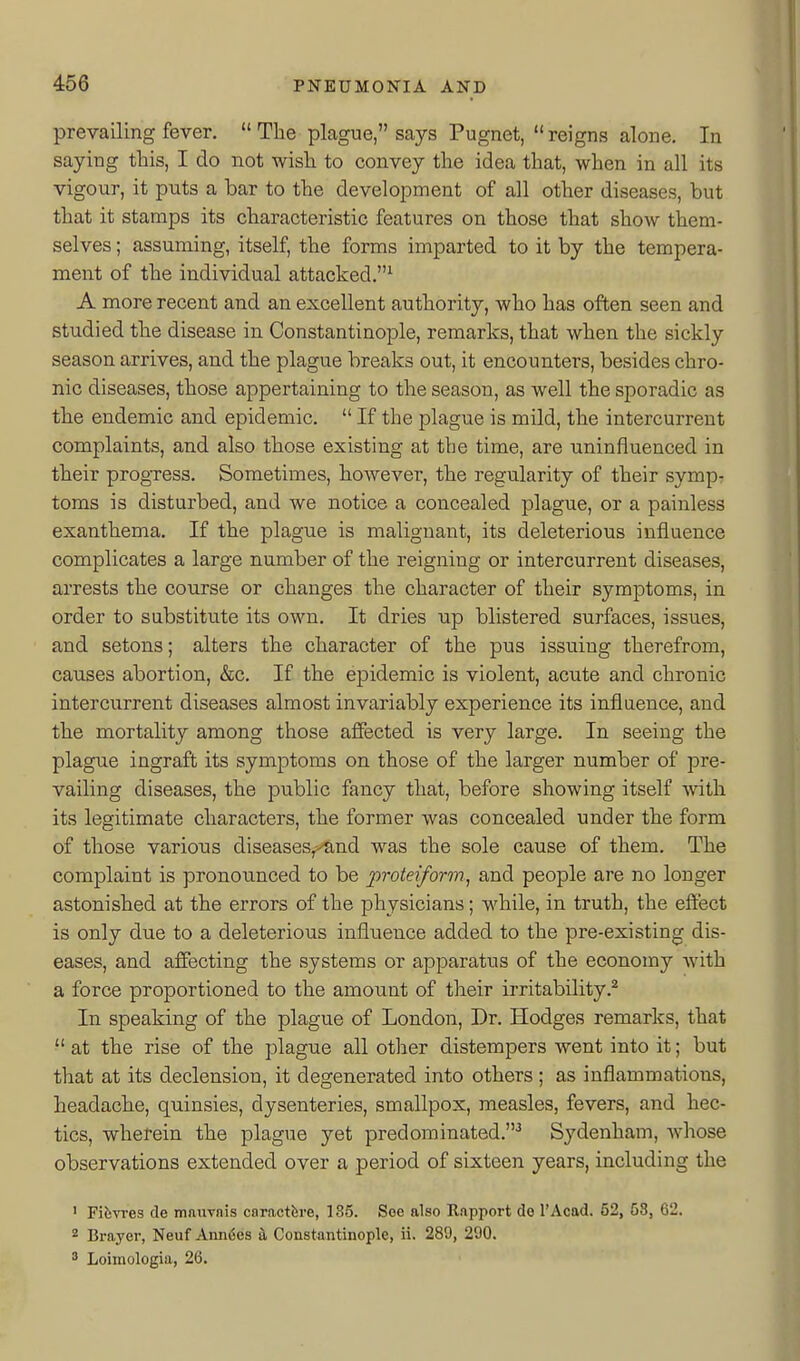 prevailing fever.  The plague, says Pugnet,  reigns alone. In saying this, I do not wish to convey the idea that, when in all its vigour, it puts a bar to the development of all other diseases, but that it stamps its characteristic features on those that show them- selves ; assuming, itself, the forms imparted to it by the tempera- ment of the individual attacked.^ A more recent and an excellent authority, who has often seen and studied the disease in Constantinople, remarks, that when the sickly season arrives, and the plague breaks out, it encounters, besides chro- nic diseases, those appertaining to the season, as well the sporadic as the endemic and epidemic.  If the plague is mild, the intercurrent complaints, and also those existing at the time, are uninfluenced in their progress. Sometimes, however, the regularity of their symp- toms is disturbed, and we notice a concealed plague, or a painless exanthema. If the plague is malignant, its deleterious influence complicates a large number of the reigning or intercurrent diseases, arrests the course or changes the character of their symptoms, in order to substitute its own. It dries up blistered surfaces, issues, and setons; alters the character of the pus issuing therefrom, causes abortion, &c. If the epidemic is violent, acute and chronic intercurrent diseases almost invariably experience its influence, and the mortality among those affected is very large. In seeing the plague ingraft its symptoms on those of the larger number of pre- vailing diseases, the public fancy that, before showing itself with its legitimate characters, the former was concealed under the form of those various diseases,'^nd was the sole cause of them. The complaint is pronounced to be proteiform, and people are no longer astonished at the errors of the physicians; while, in truth, the effect is only due to a deleterious influence added to the pre-existing dis- eases, and affecting the systems or apparatus of the economy with a force proportioned to the amount of their irritability.^ In speaking of the plague of London, Dr. Hodges remarks, that  at the rise of the plague all other distempers went into it; but that at its declension, it degenerated into others ; as inflammations, headache, quinsies, dysenteries, smallpox, measles, fevers, and hec- tics, wherein the plague yet predominated.'' Sydenham, Avhose observations extended over a period of sixteen years, including the ' Fifevres de mauvnis caractfere, 185. Soe also Rapport do I'Acad. 52, 63, 62. 2 Brayer, Neuf Annies h Constantinople, ii. 289, 290. 3 Loimologia, 26.